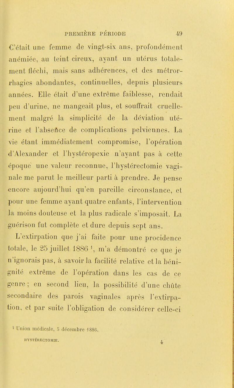 C'était une femme de vingl-six ans, profondément anémiée, au leint cireux, ayant un utérus totale- ment fléchi, mais sans adhérences, et des métror- rhagies abondantes, continuelles, depuis plusieurs années. Elle était d'une extrême faiblesse, rendait peu d'urine, ne mangeait plus, et souffrait cruelle- ment malgré la simplicité de la déviation uté- rine et l'abseûce de complications pelviennes. La vie étant immédiatement compromise, l'opération d'Alexander et l'hystéropexie n'ayant pas à cette époque une valeur reconnue, l'hystérectomie vagi- nale me parut le meilleur parti à prendre. Je pense encore aujourd'hui qu'en pareille circonstance, et pour une femme ayant quatre enfants, l'intervention la moins douteuse et la plus radicale s'imposait. La guérison fut complète et dure depuis sept ans. L'extirpation que j'ai faite pour une procidence totale, le 25 juillet 1886 ^ m'a démontré ce que je n'ignorais pas, à savoir la facilité relative et la béni- gnité extrême de l'opération dans les cas de ce genre ; en second lieu, la possibilité d'une chute secondaire des parois vaginales après l'extirpa- tion, et par suite l'obligation de considérer celle-ci 1 Union médicale, 5 décembre i 886. HYSTÉRECTOiMIE. 4