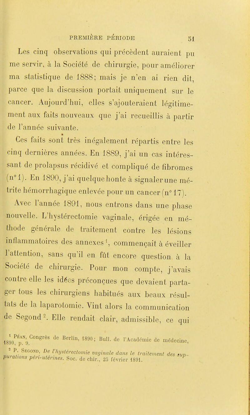 Les cinq observations qui précèdent auraient pu me servir, à la Société de chirurgie, pour améliorer ma statistique de 1888; mais je n'en ai rien dit, parce que la discussion portait uniquement sur le cancer. Aujourd'hui, elles s'ajouteraient légitime- ment aux faits nouveaux que j'ai recueillis à partir de l'année suivante. Ces faits sont très inégalement répartis entre les cinq dernières années. En 1889, j'ai un cas intéres- sant de prolapsus récidivé et compliqué de fibromes (n!). En 1890, j'ai quelque hon te à signaler une mé- trite hémorrhagique enlevée pour un cancer (n 17). Avec l'année 1891, nous entrons dans une phase nouvelle. L'hystérectomie vaginale, érigée en mé- thode générale de traitement contre les lésions inflammatoires des annexes ', commençait à éveiller l'attention, sans qu'il en fût encore question cà la Société de chirurgie. Pour mon compte, j'avais contre elle les idées préconçues que devaient parta- ger tous les chirurgiens habitués aux beaux résul- tats de la laparotomie. Vint alors la communication de Segond2. Elle rendait clair, admissible, ce qui ISgo^p^^'o*^^'^' '^^ l'Académie de médecine, J P. Second, De VhyslÉrectomie vaginale dans le traitement des sup- purations pen-utermes. Soc. de chir., 2o février 1891. ^
