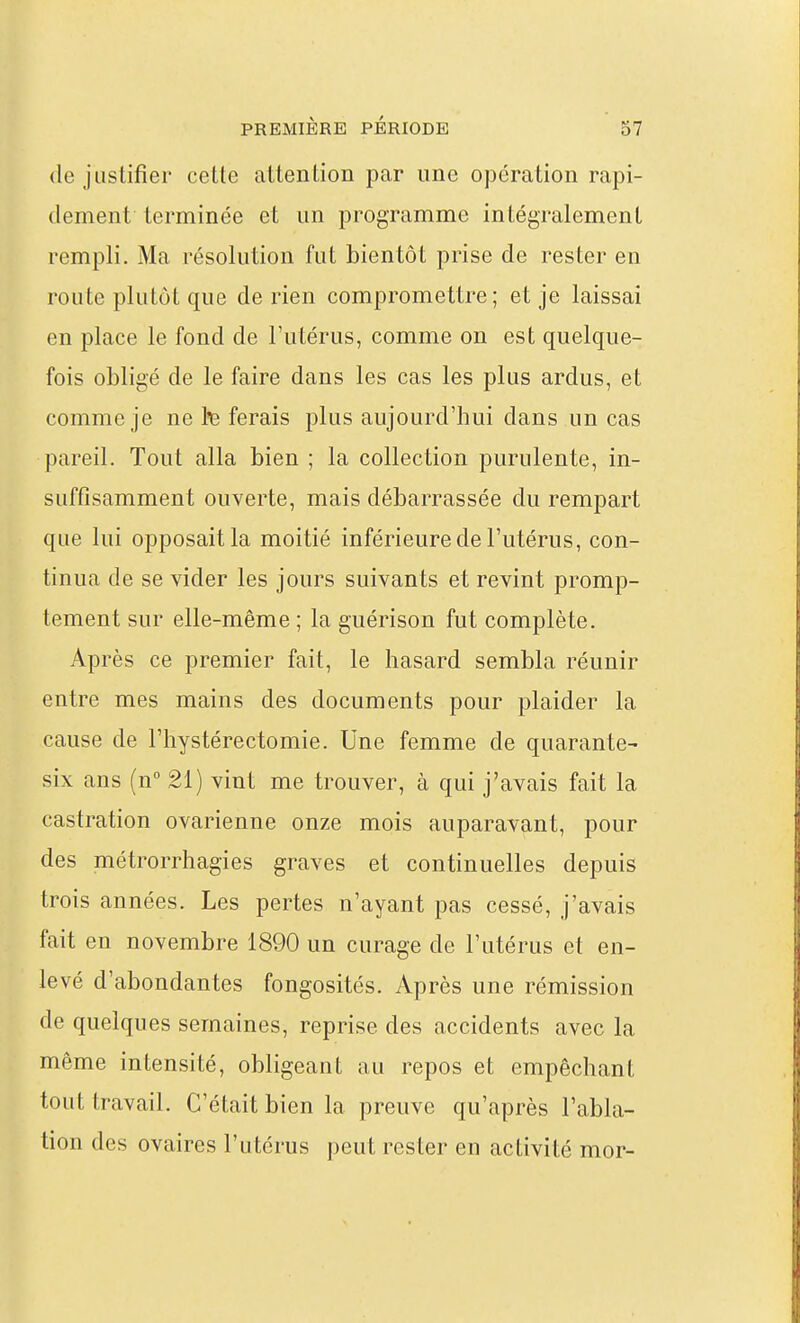 (le justifier cette attention par une opération rapi- dement terminée et un programme intégralement rempli. Ma résolution fut bientôt prise de rester en route plutôt que de rien compromettre; et je laissai en place le fond de l'utérus, comme on est quelque- fois obligé de le faire dans les cas les plus ardus, et comme je ne h ferais plus aujourd'hui dans un cas pareil. Tout alla bien ; la collection purulente, in- suffisamment ouverte, mais débarrassée du rempart que lui opposait la moitié inférieure de l'utérus, con- tinua de se vider les jours suivants et revint promp- tement sur elle-même ; la guérison fut complète. Après ce premier fait, le hasard sembla réunir entre mes mains des documents pour plaider la cause de l'hystérectomie. Une femme de quarante- six ans (n° 21) vint me trouver, à qui j'avais fait la castration ovarienne onze mois auparavant, pour des métrorrhagies graves et continuelles depuis trois années. Les pertes n'ayant pas cessé, j'avais fait en novembre 1890 un curage de l'utérus et en- levé d'abondantes fongosités. Après une rémission de quelques semaines, reprise des accidents avec la même intensité, obligeant au repos et empêchant tout travail. C'était bien la preuve qu'après l'abla- tion des ovaires l'utérus peut rester en activité mor-