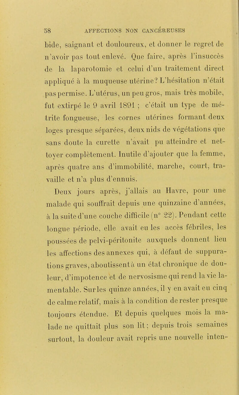 bide, saignant et douloureux, et donner le regret de n'avoir pas tout enlevé. Que faire, après l'insuccès de la laparotomie et celui d'un traitement direct appliqué à la muqueuse utérine? L'hésitation n'était pas permise. L'utérus, un peu gros, mais très mobile, fut extirpé le 9 avril 1891 ; c'était un type de mé- trite fongueuse, les cornes utérines formant deux loges presque séparées, deux nids de végétations que sans doute la curette n'avait pu atteindre et net- toyer complètement. Inutile d'ajouter que la femme, après quatre ans d'immobilité, marche, court, tra- vaille et n'a plus d'ennuis. Deux jours après, j'allais au Havre, pour une malade qui souffrait depuis une quinzaine d'années, à la suite d'une couche difficile {n° 22). Pendant cette longue période, elle avait eu les accès fébriles, les poussées de pelvi-péritonite auxquels donnent lieu les affections des annexes qui, à défaut de suppura- tions graves, aboutissent à un état chronique de dou- leur, d'impotence et de nervosisme qui rend la vie la- mentable. Surles quinze années, il y en avait eu cinq de calme relatif, mais à la condition de rester presque toujours étendue. Et depuis quelques mois la ma- lade ne quittait plus son lit ; depuis trois semaines surtout, la douleur avait repris une nouvelle inten-