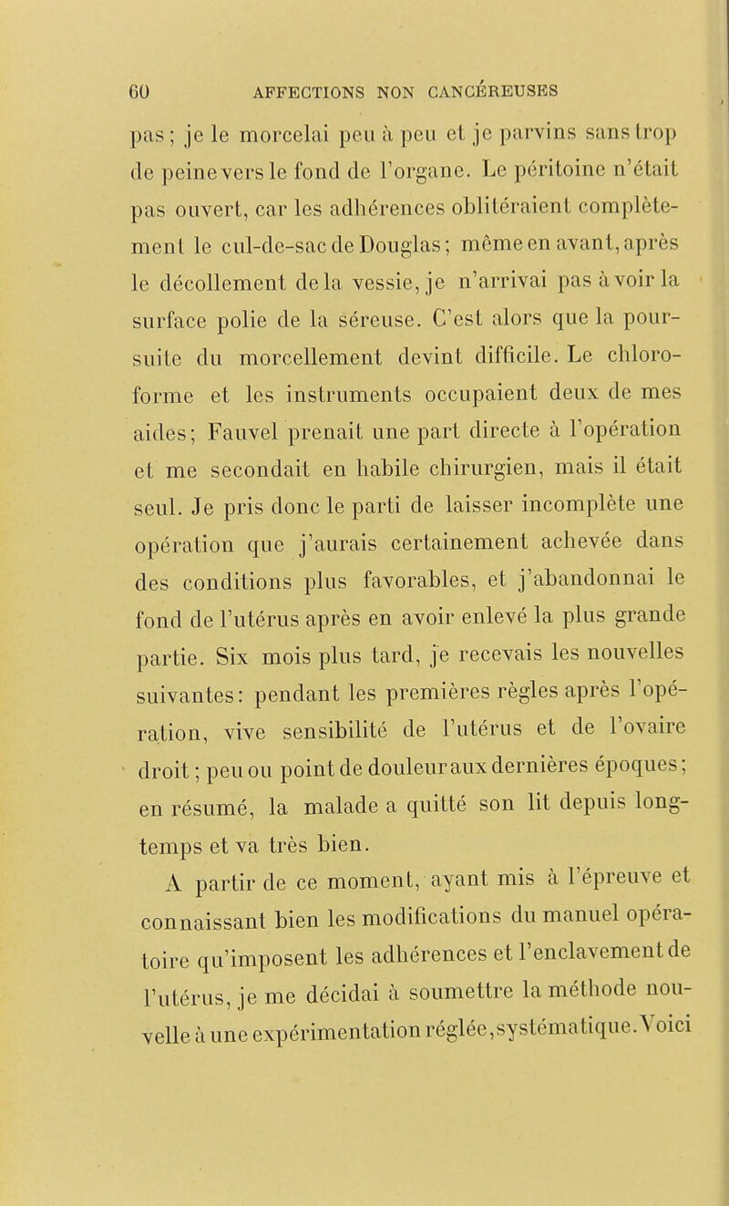 pas ; je le morcelai peu à peu et je parvins sans trop de peine vers le fond de l'organe. Le péritoine n'était pas ouvert, car les adhérences oblitéraient complète- ment le cul-de-sac de Douglas; môme en avant, après le décollement delà vessie, je n'arrivai pas avoir la surface polie de la séreuse. C'est alors que la pour- suite du morcellement devint difficile. Le chloro- forme et les instruments occupaient deux de mes aides ; Fauvel prenait une part directe à l'opération et me secondait en habile chirurgien, mais il était seul. Je pris donc le parti de laisser incomplète une opération que j'aurais certainement achevée dans des conditions plus favorables, et j'abandonnai le fond de l'utérus après en avoir enlevé la plus grande partie. Six mois plus tard, je recevais les nouvelles suivantes : pendant les premières règles après l'opé- ration, vive sensibilité de l'utérus et de l'ovaire droit ; peu ou point de douleur aux dernières époques ; en résumé, la malade a quitté son lit depuis long- temps et va très bien. A partir de ce moment, ayant mis à l'épreuve et connaissant bien les modifications du manuel opéra- toire qu'imposent les adhérences et l'enclavement de l'utérus, je me décidai à soumettre la méthode nou- velle à une expérimentation réglée,systématique. Voici