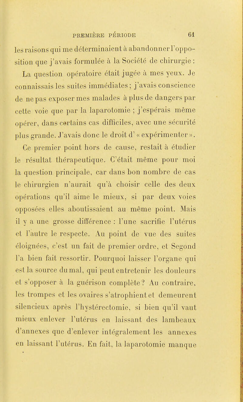 les raisons qui me déterminaient à abandonner l'oppo- sition que j'avais formulée à la Société de chirurgie : La question opératoire était jugée à mes yeux. Je connaissais les suites immédiates; j'avais conscience de ne pas exposer mes malades à plus de dangers par cette voie que par la laparotomie ; j'espérais même opérer, dans certains cas difficiles, avec une sécurité plus grande. J'avais donc le droit d'« expérimenter». Ce premier point hors de cause, restait à étudier le résultat thérapeutique. C'était même pour moi la question principale, car dans bon nombre de cas le chirurgien n'aurait qu'à choisir celle des deux opérations qu'il aime le mieux, si par deux voies opposées elles aboutissaient au même point. Mais il y a une grosse différence : l'une sacrifie l'utérus et l'autre le respecte. Au point de vue des suites éloignées, c'est un fait de premier ordre, et Segond l'a bien fait ressortir. Pourquoi laisser l'organe qui est la source dumal, qui peut entretenir les douleurs et s'opposer à la guérison complète? Au contraire, les trompes et les ovaires s'atrophient et demeurent silencieux après l'hystérectomie, si bien qu'il vaut mieux enlever l'utérus en laissant des lambeaux d'annexés que d'enlever intégralement les annexes en laissant l'utérus. En fait, la laparotomie manque