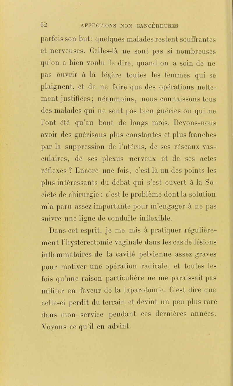 parfois son but; quelques malades restent souffrantes et nerveuses. Celles-là ne sont pas si nombreuses qu'on a bien voulu le dire, quand on a soin de ne pas ouvrir à la légère toutes les femmes qui se plaignent, et de ne faire que des opérations nette- ment justifiées ; néanmoins, nous connaissons tous des malades qui ne sont pas bien guéries ou qui ne l'ont été qu'au bout de longs mois. Devons-nous avoir des guérisons plus constantes et plus franches par la suppression de l'utérus, de ses réseaux vas- culaires, de ses plexus nerveux et de ses actes réflexes ? Encore une fois, c'est là un des points les plus intéressants du débat qui s'est ouvert à la So- ciété de chirurgie ; c'est le problème dont la solution m'a paru assez importante pour m'engager à ne pas suivre une ligne de conduite inflexible. Dans cet esprit, je me mis à pratiquer régulière- ment l'hystérectomie vaginale dans les cas de lésions inflammatoires de la cavité pelvienne assez graves pour motiver une opération radicale, et toutes les fois qu'une raison particulière ne me paraissait pas militer en faveur de la laparotomie. C'est dire que celle-ci perdit du terrain et devint un peu plus rare dans mon service pendant ces dernières années. Voyons ce qu'il en advint.