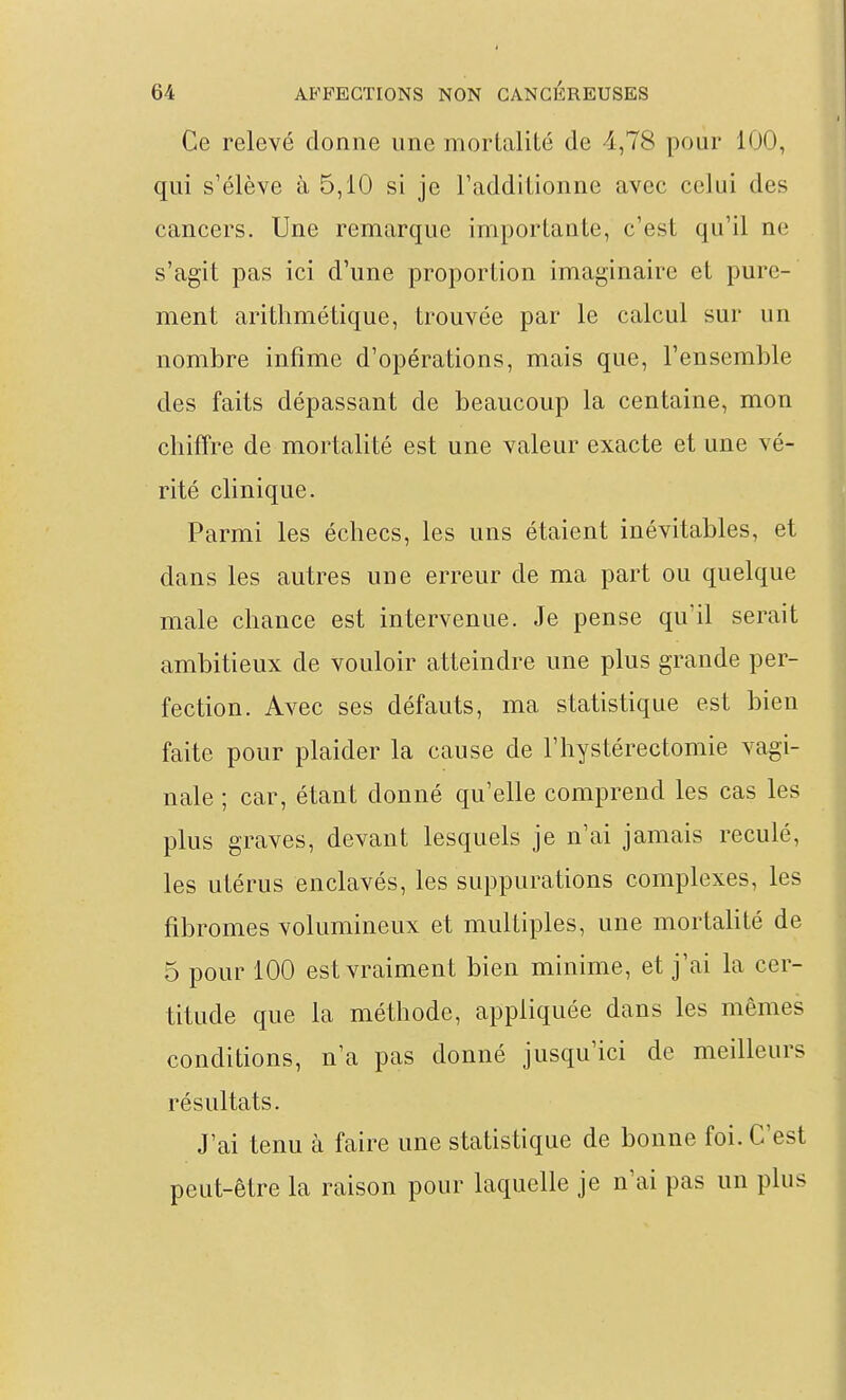 Ce relevé donne une mortalité de -1,78 pour 100, qui s'élève à 5,10 si je l'additionne avec celui des cancers. Une remarque importante, c'est qu'il ne s'agit pas ici d'une proportion imaginaire et pure- ment arithmétique, trouvée par le calcul sur un nombre infime d'opérations, mais que, l'ensemble des faits dépassant de beaucoup la centaine, mon chiffre de mortalité est une valeur exacte et une vé- rité clinique. Parmi les échecs, les uns étaient inévitables, et dans les autres une erreur de ma part ou quelque maie chance est intervenue. Je pense qu'il serait ambitieux de vouloir atteindre une plus grande per- fection. Avec ses défauts, ma statistique est bien faite pour plaider la cause de l'hystérectomie vagi- nale ; car, étant donné qu'elle comprend les cas les plus graves, devant lesquels je n'ai jamais reculé, les utérus enclavés, les suppurations complexes, les fibromes volumineux et multiples, une mortalité de 5 pour 100 est vraiment bien minime, et j'ai la cer- titude que la méthode, appliquée dans les mêmes conditions, n'a pas donné jusqu'ici de meilleurs résultats. J'ai tenu à faire une statistique de bonne foi. C'est peut-être la raison pour laquelle je n'ai pas un plus