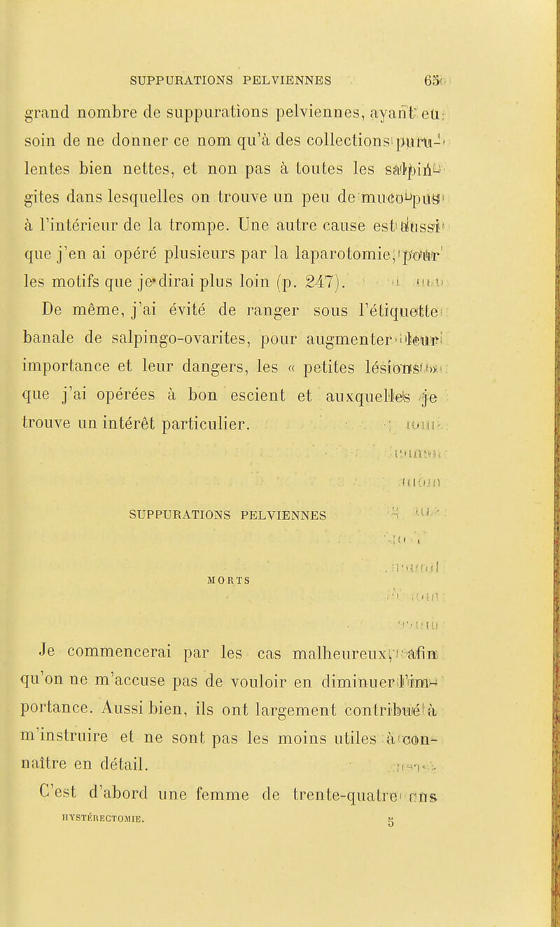 grand nombre de suppurations pelviennes, ayant- eti; soin de ne donner ce nom qu'à des collectionsipuru-- lentes bien nettes, et non pas à toutes les sâ'lpiii^ gites dans lesquelles on trouve un peu de mu(ïoi-»}0US' à l'intérieur de la trompe. Une autre cause est'Eiiuss'i' que j'en ai opéré plusieurs par la laparotomie,'p^di'i^r' les motifs que je*dirai plus loin (p. 247). i t t. De même, j'ai évité de ranger sous Tétiquettei banale de salpingo-ovarites, pour augmenter'i'kuï?' importance et leur dangers, les « petites lésions' que j'ai opérées à bon escient et auxqueBete je trouve un intérêt particulier. : iwiu ■ itmitHi' SUPPURATIONS PELVIENNES ■'■îd 'i' MORTS .'«il' Je commencerai par les cas malheureux^-afin qu'on ne m'accuse pas de vouloir en diminuerilAim^ portance. Aussi bien, ils ont largement contribu'éfà m'instruire et ne sont pas les moins utiles àicon- naître en détail. u C'est d'abord une femme de trente-quatrei nïis IlYSTÉRECTOMIE. K