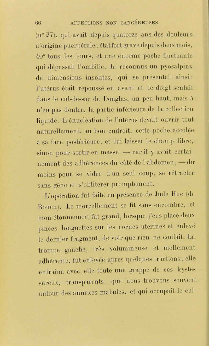 (n°27), qui avaiL depuis quatorze ans des douleurs d'origine puerpérale ; état fort grave depuis deux mois, 40° tous les jours, et une énorme poche fluctuante qui dépassait l'ombilic. Je reconnus un pyosalpinx de dimensions insolites, qui se présentait ainsi : l'utérus était repoussé en avant et le doigt sentait dans le cul-de-sac de Douglas, un peu haut, mais à n'en pas douter, la partie inférieure de la collection liquide. L'énucléation de l'utérus devait ouvrir tout naturellement, au bon endroit, cette poche accolée à sa face postérieure, et lui laisser le champ libre, sinon pour sortir en masse — car il y avait certai- nement des adhérences du côté de l'abdomen, —du moins pour se vider d'un seul coup, se rétracter sans gêne et s'oblitérer promptement. L'opération fut faite en présence de Jude Hue (de Rouen). Le morcellement se fît sans encombre, et mon étonnement fut grand, lorsque j'eus placé deux pinces longuettes sur les cornes utérines et enlevé le dernier fragment, de voir que rien ne coulait. La trompe gauche, très volumineuse et mollement adhérente, fut enlevée après quelques tractions; elle entraîna avec elle toute une grappe de ces kystes séreux, transparents, que nous trouvons souvent autour des annexes malades, et qui occupait le cul-
