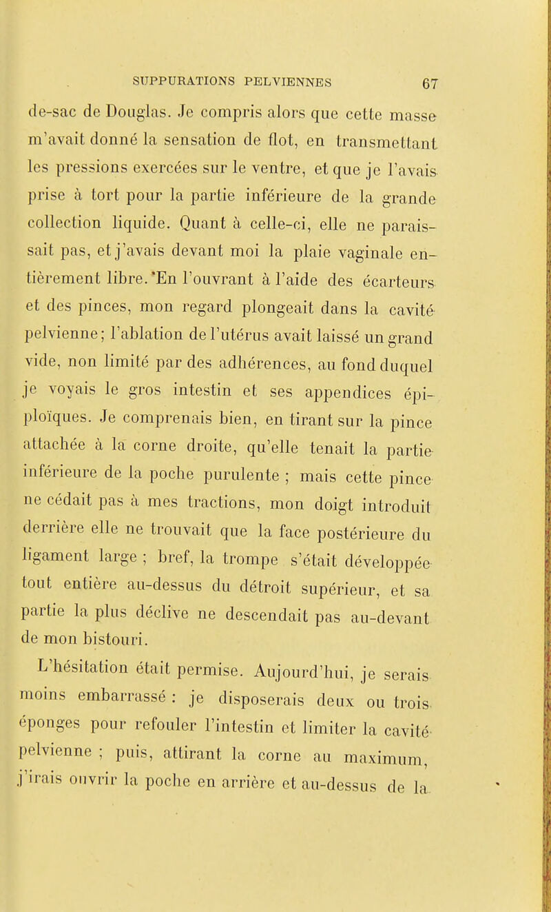 de-sac de Douglas. Je compris alors que cette masse m'avait donné la sensation de flot, en transmettant les pressions exercées sur le ventre, et que je l'avais prise à tort pour la partie inférieure de la grande collection liquide. Quant à celle-ci, elle ne parais- sait pas, et j'avais devant moi la plaie vaginale en- tièrement libre. *En l'ouvrant à l'aide des écarteurs et des pinces, mon regard plongeait dans la cavité pelvienne ; l'ablation de l'utérus avait laissé un grand vide, non limité par des adhérences, au fond duquel je voyais le gros intestin et ses appendices épi- ploïques. Je comprenais bien, en tirant sur la pince attachée à la corne droite, qu'elle tenait la partie inférieure de la poche purulente ; mais cette pince ne cédait pas à mes tractions, mon doigt introduit derrière elle ne trouvait que la face postérieure du ligament large ; bref, la trompe s'était développée tout entière au-dessus du détroit supérieur, et sa partie la plus déclive ne descendait pas au-devant de mon bistouri. L'hésitation était permise. Aujourd'hui, je serais moins embarrassé : je disposerais deux ou trois- éponges pour refouler l'intestin et limiter la cavité pelvienne ; puis, attirant la corne au maximum, j'irais ouvrir la poche en arrière et au-dessus de la.