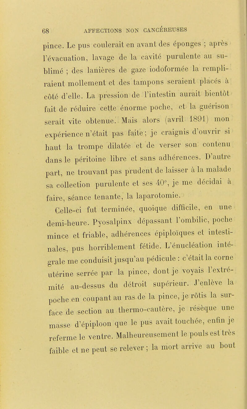 pince. Le pus coulerait en avant des éponges ; après Févacuation, lavage de la cavité purulente au su- blimé ; des lanières de gaze iodoformée la rempli- raient mollement et des tampons seraient placés à côté d'elle. La pression de l'intestin aurait bientôt fait de réduire cette énorme poche, et la guérison serait vite obtenue. Mais alors (avril 1891) mon expérience n'était pas faite; je craignis d'ouvrir si haut la trompe dilatée et de verser son contenu dans le péritoine libre et sans adhérences. D'autre part, ne trouvant pas prudent de laisser à la malade sa collection purulente et ses 40% je me décidai à faire, séance tenante, la laparotomie. Celle-ci fut terminée, quoique difficile, en une demi-heure. Pyosalpinx dépassant l'ombilic, poche mince et friable, adhérences épiploïques et intesti- nales, pus horriblement fétide. L'énucléation inté- grale me conduisit jusqu'au pédicule : c'était la corne utérine serrée par la pince, dont je voyais l'extré- mité au-dessus du détroit supérieur. J'enlève la poche en coupant au ras.de la pince, je rôtis la sur- face de section au thermo-cautère, je résèque une masse d'épiploon que le pus avait touchée, enfin je referme le ventre. Malheureusement le pouls est très faible et ne peut se relever ; la mort arrive au bout