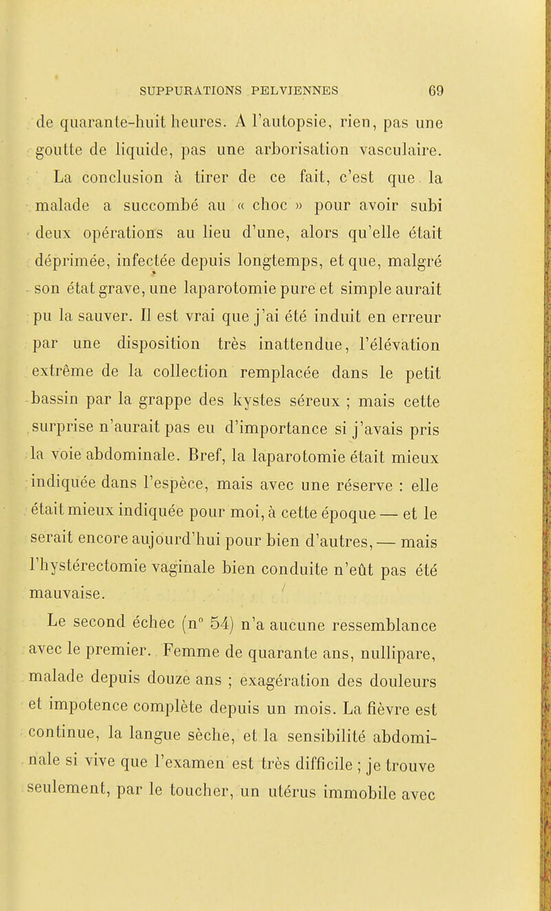 de quarante-huit heures. A l'autopsie, rien, pas une goutte de liquide, pas une arborisation vasculaire. La conclusion à tirer de ce fait, c'est que. la malade a succombé au « choc » pour avoir subi deux opérations au lieu d'une, alors qu'elle était déprimée, infectée depuis longtemps, et que, malgré - son état grave, une laparotomie puréet simple aurait pu la sauver. Il est vrai que j'ai été induit en erreur par une disposition très inattendue, l'élévation extrême de la collection remplacée dans le petit bassin par la grappe des kystes séreux ; mais cette surprise n'aurait pas eu d'importance si j'avais pris la voie abdominale. Bref, la laparotomie était mieux indiquée dans l'espèce, mais avec une réserve : elle était mieux indiquée pour moi, à cette époque — et le serait encore aujourd'hui pour bien d'autres, — mais l'hystérectomie vaginale bien conduite n'eût pas été mauvaise. ' Le second échec (n 54) n'a aucune ressemblance avec le premier. Femme de quarante ans, nullipare, malade depuis douze ans ; exagération des douleurs et impotence complète depuis un mois. La fièvre est continue, la langue sèche, et la sensibilité abdomi- nale si vive que l'examen est très difficile ; je trouve seulement, par le toucher, un utérus immobile avec
