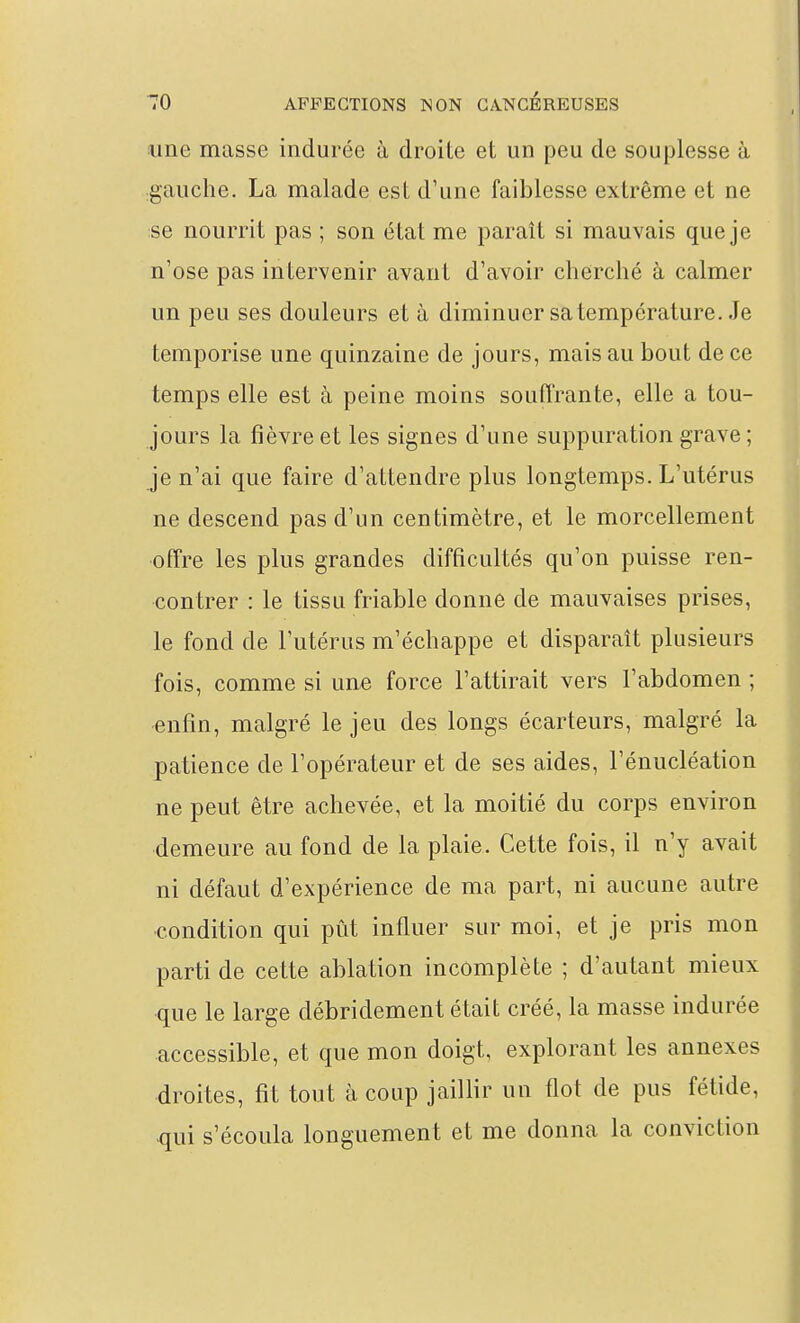 line masse indurée à droite et un peu de souplesse à gauclie. La malade est d'une faiblesse extrême et ne se nourrit pas ; son état me paraît si mauvais que je n'ose pas intervenir avant d'avoir cherché à calmer un peu ses douleurs et à diminuer sa température. Je temporise une quinzaine de jours, mais au bout de ce temps elle est à peine moins souffrante, elle a tou- jours la fièvre et les signes d'une suppuration grave; je n'ai que faire d'attendre plus longtemps. L'utérus ne descend pas d'un centimètre, et le morcellement offre les plus grandes difficultés qu'on puisse ren- contrer : le tissu friable donne de mauvaises prises, le fond de l'utérus m'échappe et disparaît plusieurs fois, comme si une force l'attirait vers l'abdomen ; -enfin, malgré le jeu des longs écarteurs, malgré la patience de l'opérateur et de ses aides, l'énucléation ne peut être achevée, et la moitié du corps environ demeure au fond de la plaie. Cette fois, il n'y avait ni défaut d'expérience de ma part, ni aucune autre condition qui pût influer sur moi, et je pris mon parti de cette ablation incomplète ; d'autant mieux que le large débridement était créé, la masse indurée accessible, et que mon doigt, explorant les annexes droites, fit tout à coup jaillir un flot de pus fétide, qui s'écoula longuement et me donna la conviction