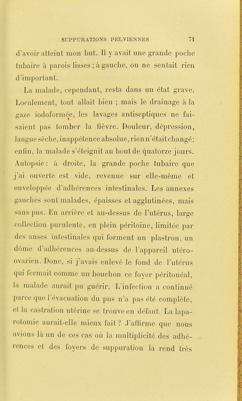 d'avoir atteint mon but. 11 y avait une grande poche tubaire à parois lisses ; à gauche, on ne sentait rien d'important. La malade, cependant, resta dans un état grave. Localement, tout allait bien ; mais le drainage à la gaze iodoformée, les lavages antiseptiques ne fai- saient pas tomber la fièvre. Douleur, dépression, langue sèche, inappétence absolue, rien n'était changé; enfin, la malade s'éteignit au bout de quatorze jours. Autopsie : à droite, la grande poche tubaire que j'ai ouverte est vide, revenue sur elle-même et enveloppée d'adhérences intestinales. Les annexes gauches sont malades, épaisses et agglutinées, mais sans pus. En arrière et au-dessus de l'utérus, large collection purulente, en plein péritoine, limitée par des anses intestinales qui forment un plastron, un dôme d'adhérences au-dessus de l'appareil iitéro- ovarien. Donc, si j'avais enlevé le fond de l'utérus qui fermait comme un bouchon ce foyer péritonéal, la malade aurait pu guérir. L'infection a continué parce que l'évacuation du pus n'a pas été complète, et la castration utérine se trouve en défaut. La lapa- rotomie aurait-elle mieux fait ? J'affirme que nous avions là un de ces cas où la multiplicité des adhé- rences et des foyers de suppuration la rend très