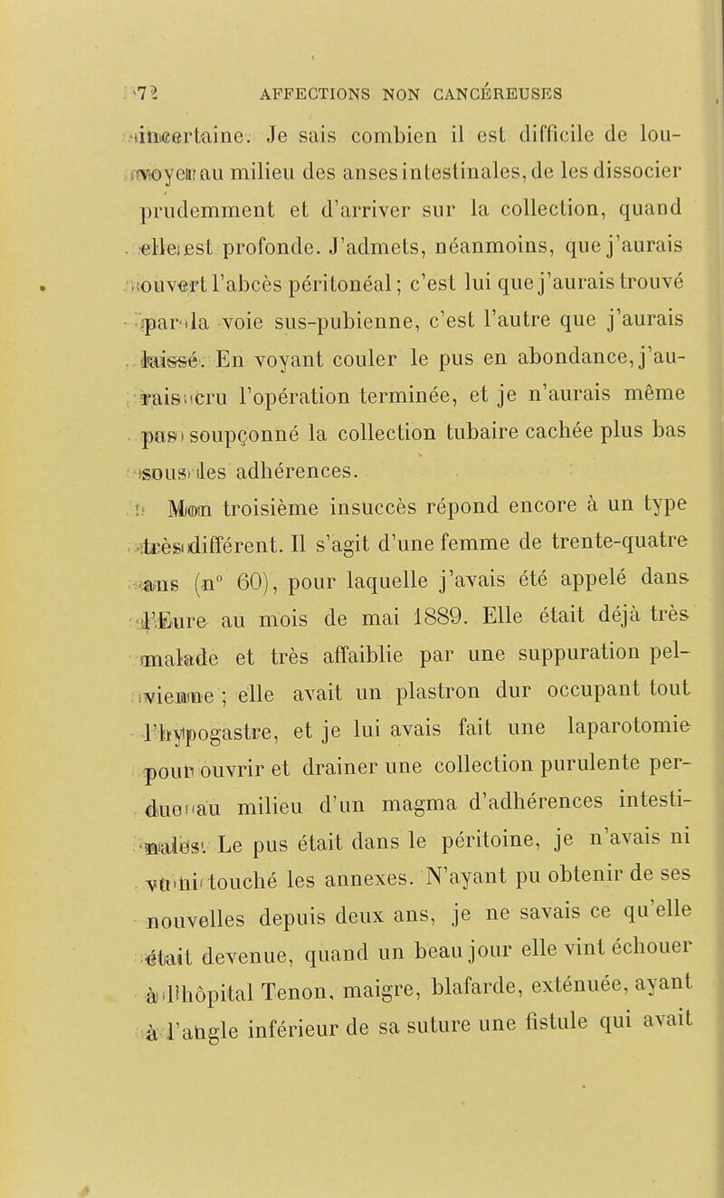 •litMertaine. Je sais combien il est difficile de lou- imoyeiiîau milieu des anses intestinales, de les dissocier prudemment et d'arriver sur la collection, quand ■elleiest profonde. J'admets, néanmoins, que j'aurais ►fouvert l'abcès péritonéal; c'est lui que j'aurais trouvé ^jpar-ila voie sus-pubienne, c'est l'autre que j'aurais kissé. En voyant couler le pus en abondance, j'au- ■raiswcru l'opération terminée, et je n'aurais même pas» soupçonné la collection tubaire cachée plus bas >souS) lies adhérences. î) Mioin troisième insuccès répond encore à un type >:ti:èsi différent. Il s'agit d'une femme de trente-quatre 'mis (n° 60), pour laquelle j'avais été appelé dans ■i'.Eure au mois de mai 1889. Elle était déjà très malade et très affaiblie par une suppuration pel- i^iemiïie ; elle avait un plastron dur occupant tout l'hyipogastre, et je lui avais fait une laparotomie pouli ouvrir et drainer une collection purulente per- . âuGfàu milieu d'un magma d'adhérences intesti- ■ 'mdimv Le pus était dans le péritoine, je n'avais ni vti'tii'touché les annexes. N'ayant pu obtenir de ses nouvelles depuis deux ans, je ne savais ce qu'elle «tait devenue, quand un beau jour elle vint échouer àdîhôpitalTenon, maigre, blafarde, exténuée, ayant ià-i'aûgle inférieur de sa suture une fistule qui avait