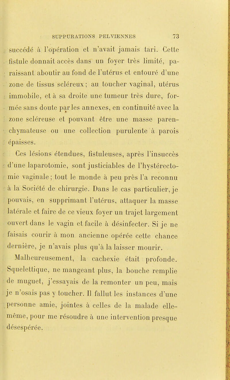 succédé à l'opéraLion et n'avait jamais tari. Celte listule donnait accès dans un foyer très limité, pa- raissant aboutir au fond de l'utérus et entouré d'une zone de tissus scléreux ; au toucher vaginal, utérus immobile, et à sa droite une tumeur très dure, for- mée sans doute parles annexes, en continuité avec la zone scléreuse et pouvant être une masse paren- chymateuse ou une collection purulente à parois épaisses. Ces lésions étendues, fistuleuses, après l'insuccès d'une laparotomie, sont justiciables de l'hystérecto- mie vaginale ; tout le monde à peu près l'a reconnu à la Société de chirurgie. Dans le cas particulier, je pouvais, en supprimant l'utérus, attaquer la masse latérale et faire de ce vieux foyer un trajet largement ouvert dans le vagin et facile à désinfecter. Si je ne faisais courir à mon ancienne opérée cette chance dernière, je n'avais plus qu'à la laisser mourir. Malheureusement, la cachexie était profonde. Squelettique, ne mangeant plus, la bouche remplie de muguet, j'essayais de la remonter un peu, mais je n'osais pas y toucher. D fallut les instances d'une personne amie, jointes à celles de la malade elle- même, pour me résoudre à une intervention presque désespérée.