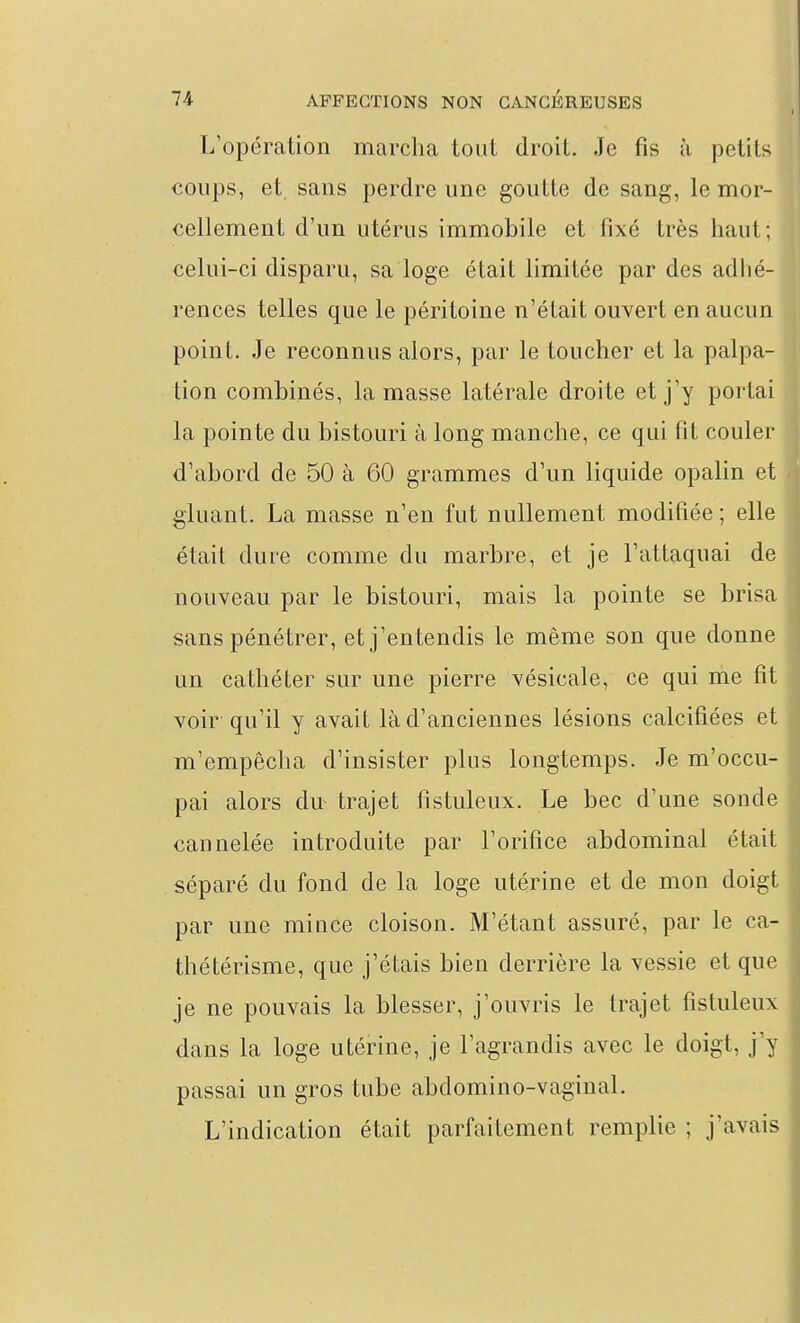 L'opération marcha tout droit. Je fis à petits coups, et sans perdre une goutte de sang, le mor- cellement d'un utérus immobile et fixé très haut; celui-ci disparu, sa loge était limitée par des adlié- rences telles que le péritoine n'était ouvert en aucun point. Je reconnus alors, par le toucher et la palpa- tion combinés, la masse latérale droite et j'y portai la pointe du bistouri à long manche, ce qui fit couler d'abord de 50 à 60 grammes d'un liquide opalin et gluant. La masse n'en fut nullement modifiée ; elle était dure comme du marbre, et je l'attaquai de nouveau par le bistouri, mais la pointe se brisa sans pénétrer, et j'entendis le même son que donne un cathéter sur une pierre vésicale, ce qui me fit voir qu'il y avait là d'anciennes lésions calcifiées et m'empêcha d'insister plus longtemps. Je m'occu- pai alors du^ trajet fistuleux. Le bec d'une sonde cannelée introduite par l'orifice abdominal était séparé du fond de la loge utérine et de mon doigt par une mince cloison. M'étant assuré, par le ca- thétérisme, que j'étais bien derrière la vessie et que je ne pouvais la blesser, j'ouvris le trajet fistuleux dans la loge utérine, je l'agrandis avec le doigt, j'y passai un gros tube abdomino-vaginal. L'indication était parfaitement remplie ; j'avais