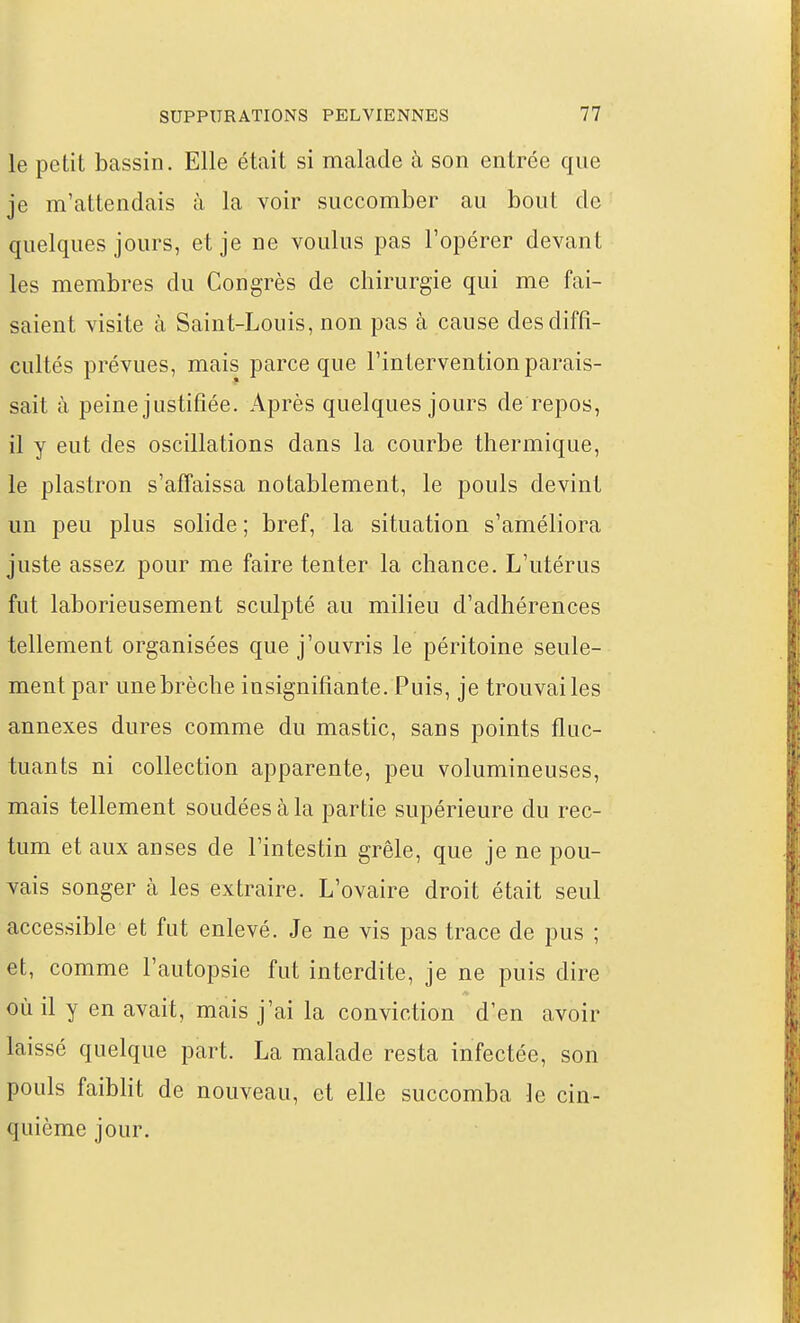 le petit bassin. Elle était si malade à son entrée que je m'attendais à la voir succomber au bout de quelques jours, et je ne voulus pas l'opérer devant les membres du Congrès de chirurgie qui me fai- saient visite à Saint-Louis, non pas à cause des diffi- cultés prévues, mais parce que l'intervention parais- sait à peine justifiée. Après quelques jours de repos, il y eut des oscillations dans la courbe thermique, le plastron s'affaissa notablement, le pouls devint un peu plus solide ; bref, la situation s'améliora juste assez pour me faire tenter la chance. L'utérus fut laborieusement sculpté au milieu d'adhérences tellement organisées que j'ouvris le péritoine seule- ment par une brèche insignifiante. Puis, je trouvai les annexes dures comme du mastic, sans points fluc- tuants ni collection apparente, peu volumineuses, mais tellement soudées à la partie supérieure du rec- tum et aux anses de l'intestin grêle, que je ne pou- vais songer à les extraire. L'ovaire droit était seul accessible et fut enlevé. Je ne vis pas trace de pus ; et, comme l'autopsie fut interdite, je ne puis dire où il y en avait, mais j'ai la conviction d'en avoir laissé quelque part. La malade resta infectée, son pouls faiblit de nouveau, et elle succomba le cin- quième jour.