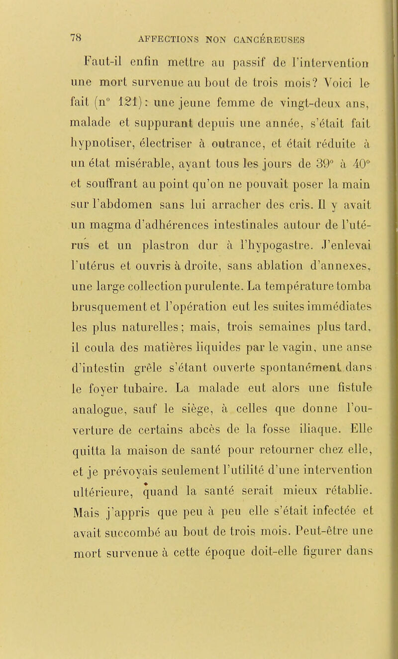 Faut-il enfin mettre au passif de rinlervention une mort survenue au bout de trois mois? Voici le fait (n° 121): une jeune femme de vingt-deux ans, malade et suppurant depuis une année, s'était fait hypnotiser, électriser à outrance, et était réduite à un état misérable, ayant tous les jours de 39° à 40* et souffrant au point qu'on ne pouvait poser la main sur l'abdomen sans lui arracher des cris. Il y avait un magma d'adhérences intestinales autour de l'uté- rus et un plastron dur à l'hypogastre. J'enlevai l'utérus et ouvris à droite, sans ablation d'annexés^ une large collection purulente. La température tomba brusquement et l'opération eut les suites immédiates les plus naturelles ; mais, trois semaines plus tard, il coula des matières liquides par le vagin, une anse d'intestin grêle s'étant ouverte spontanément dans le foyer tubaire. La malade eut alors une fistule analogue, sauf le siège, à celles que donne l'ou- verture de certains abcès de la fosse iliaque. Elle quitta la maison de santé pour retourner chez elle, et je prévoyais seulement l'utilité d'une intervention ultérieure, quand la santé serait mieux rétablie. Mais j'appris que peu à peu elle s'était infectée et avait succombé au bout de trois mois. Peut-être une mort survenue à cette époque doit-elle figurer dans