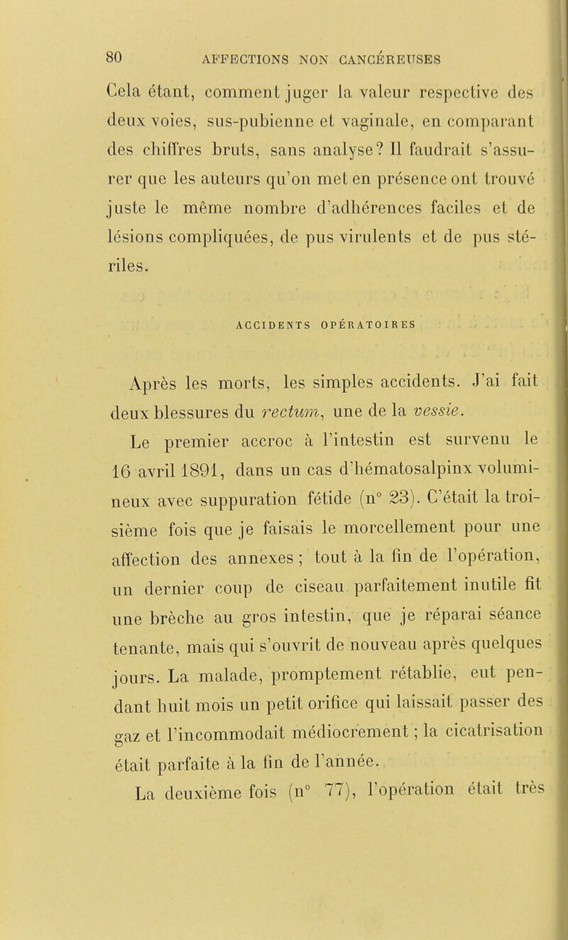 Cela étant, comment juger la valeur respective des deux voies, sus-pubienne et vaginale, en comparant des chiffres bruts, sans analyse? Il faudrait s'assu- rer que les auteurs qu'on met en présence ont trouvé juste le même nombre d'adhérences faciles et de lésions compliquées, de pus virulents et de pus sté- riles. ACCIDENTS OPÉRATOIRES Après les morts, les simples accidents. J'ai fait deux blessures du rectum, une de la vessie. Le premier accroc à l'intestin est survenu le 16 avril 1891, dans un cas d'hématosalpinx volumi- neux avec suppuration fétide (n° 23). C'était la troi- sième fois que je faisais le morcellement pour une affection des annexes ; tout à la fin de l'opération, un dernier coup de ciseau parfaitement inutile fit une brèche au gros intestin, que je réparai séance tenante, mais qui s'ouvrit de nouveau après quelques jours. La malade, promptement rétablie, eut pen- dant huit mois un petit orifice qui laissait passer des gaz et l'incommodait médiocrement ; la cicatrisation était parfaite à la fin de l'année. La deuxième fois (n 77), l'opération était très