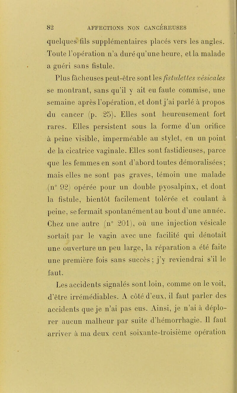 quelques fils supplémentaires placés vers les angles. Toute l'opération n'a duré qu'une heure, et la malade a guéri sans fistule. Plus fâcheuses peut-être sont les flstulettes vèsicales se montrant, sans qu'il y ait eu faute commise, une semaine après l'opération, et dont j'ai parlé à propos du cancer (p. 25). Elles sont heureusement fort rares. Elles persistent sous la forme d'un orifice à peine visible, imperméable au stylet, en un point de la cicatrice vaginale. Elles sont fastidieuses, parce que les femmes en sont d'abord toutes démoralisées; mais elles ne sont pas graves, témoin une malade (n 92) opérée pour un double pyosalpinx, et dont la fistule, bientôt facilement tolérée et coulant à peine, se fermait spontanément au bout d'une année. Chez une autre (n 201), où une injection vésicale sortait par le vagin avec une facilité qui dénotait une ouverture un peu large, la réparation a été faite une première fois sans succès ; j'y reviendrai s'il le faut. Les accidents signalés sont loin, comme on le voit, d'être irrémédiables. A côté d'eux, il faut parler des accidents que je n'ai pas eus. Ainsi, je n'ai à déplo- rer aucun malheur par suite d'hémorrhagie. Il faut arriver à ma deux cent soixante-troisième opération