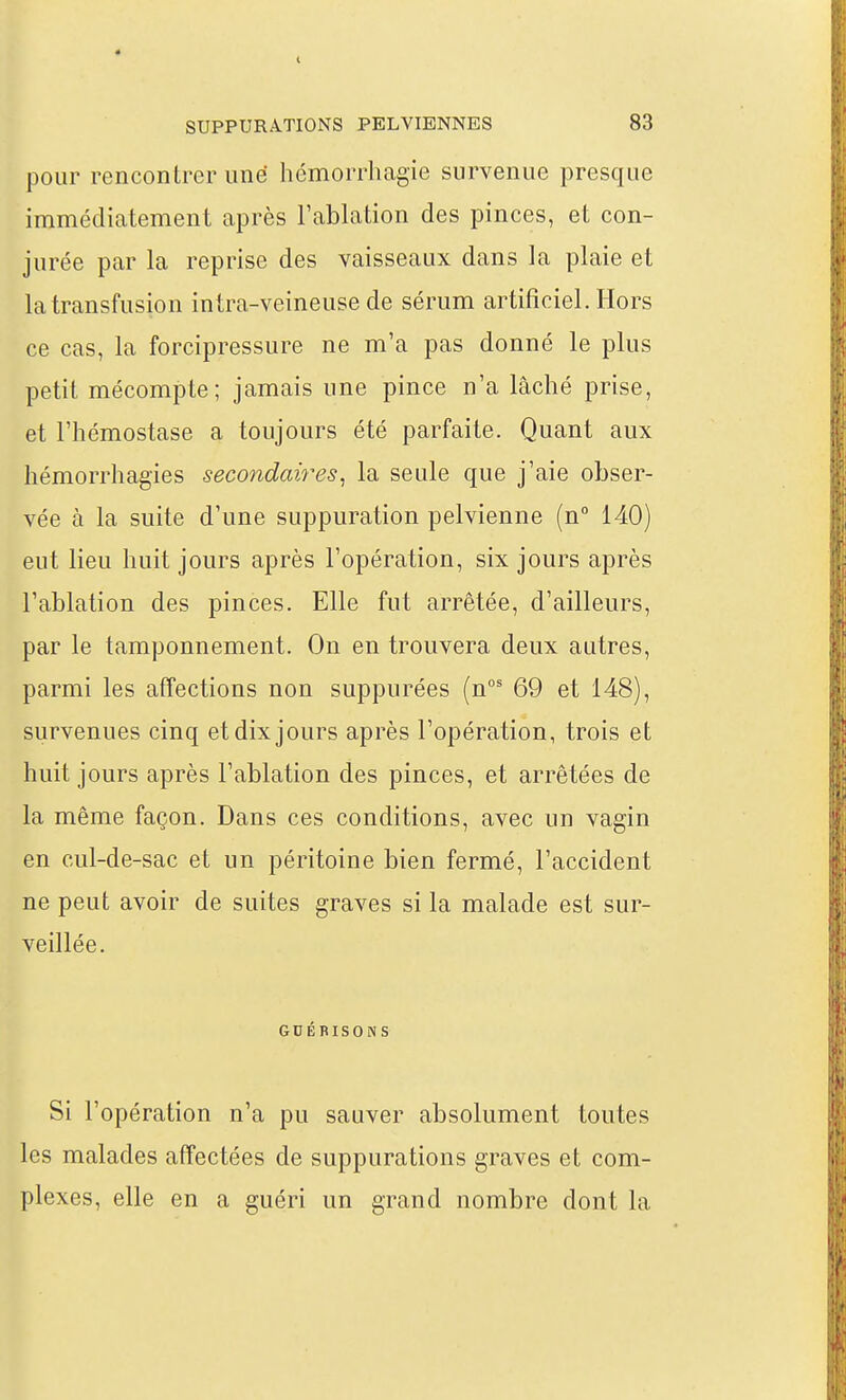 pour rencontrer une hémorrhagie survenue presque immédiatement après l'ablation des pinces, et con- jurée par la reprise des vaisseaux dans la plaie et la transfusion intra-veineuse de sérum artificiel. Hors ce cas, la forcipressure ne m'a pas donné le plus petit mécompte; jamais une pince n'a lâché prise, et l'hémostase a toujours été parfaite. Quant aux hémorrhagies secondaires^ la seule que j'aie obser- vée à la suite d'une suppuration pelvienne (n° 140) eut lieu huit jours après l'opération, six jours après l'ablation des pinces. Elle fut arrêtée, d'ailleurs, par le tamponnement. On en trouvera deux autres, parmi les affections non suppurées (n°' 69 et 148), survenues cinq et dix jours après l'opération, trois et huit jours après l'ablation des pinces, et arrêtées de la même façon. Dans ces conditions, avec un vagin en cul-de-sac et un péritoine bien fermé, l'accident ne peut avoir de suites graves si la malade est sur- veillée. GDÉBISONS Si l'opération n'a pu sauver absolument toutes les malades affectées de suppurations graves et com- plexes, elle en a guéri un grand nombre dont la