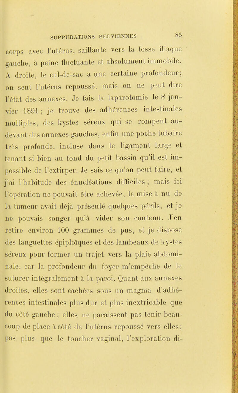 corps avec Tutérus, saillante vers la fosse iliaque gauche, à peine fluctuante et absolument immobile. A droite, le cul-de-sac a une certaine profondeur; on sent l'utérus repoussé, mais on ne peut dire l'état des annexes. Je fais la laparotomie le 8 jan- vier 1891 ; je trouve des adhérences intestinales multiples, des kystes séreux qui se rompent au- devant des annexes gauches, enfin une poche tubaire très profonde, incluse dans le liganient large et tenant si bien au fond du petit bassin qu'il est im- possible de l'extirper. Je sais ce qu'on peut faire, et j'ai l'habitude des. énucléations difficiles ; mais ici l'opération ne pouvait être achevée, la mise à nu de la tumeur avait déjà présenté quelques périls, et je ne pouvais songer qu'à vider son contenu. J'en retire environ 100 grammes de pus, et je dispose des languettes épiploïques et des lambeaux de kystes séreux pour former un trajet vers la plaie abdomi- nale, car la profondeur du foyer m'empêche de le suturer intégralement à la paroi. Quant aux annexes droites, elles sont cachées sous un magma d'adhé- rences intestinales plus dur et plus inextricable que du côté gauche ; elles ne paraissent pas tenir beau- coup de place à côté de l'utérus repoussé vers elles; pas plus que le toucher vaginal, l'exploration di-