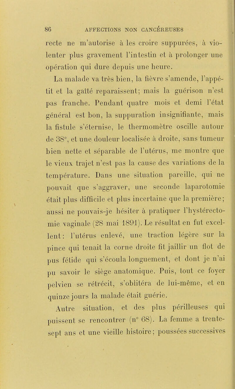 recte ne m'autorise à les croire suppurées, à vio- lenter plus gravement Tintestin et à prolonger une opération qui dure depuis une heure. La malade va très bien, la fièvre s'amende, l'appé- tit et la gaîté reparaissent; mais la guérison n'est pas franche. Pendant quatre mois et demi l'état général est bon, la suppuration insignifiante, mais la fistule s'éternise, le thermomètre oscille autour de 38°, et une douleur localisée à droite, sans tumeur bien nette et séparable de l'utérus, me montre que le vieux trajet n'est pas la cause des variations de la température. Dans une situation pareille, qui ne pouvait que s'aggraver, une seconde laparotomie était plus difficile et plus incertaine que la première ; aussi ne pouvais-je hésiter à pratiquer l'hystérecto- mie vaginale (28 mai 1891). Le résultat en fut excel- lent: l'utérus enlevé, une traction légère sur la pince qui tenait la corne droite fit jaillir un flot de pus fétide qui s'écoula longuement, et dont je n'ai pu savoir le siège anatomique. Puis, tout ce foyer pelvien se rétrécit, s'oblitéra de lui-même, et en quinze jours la malade était guérie. Autre situation, et des plus périlleuses qui puissent se rencontrer (n° 68). La femme a trente- sept ans et une vieille histoire ; poussées successives