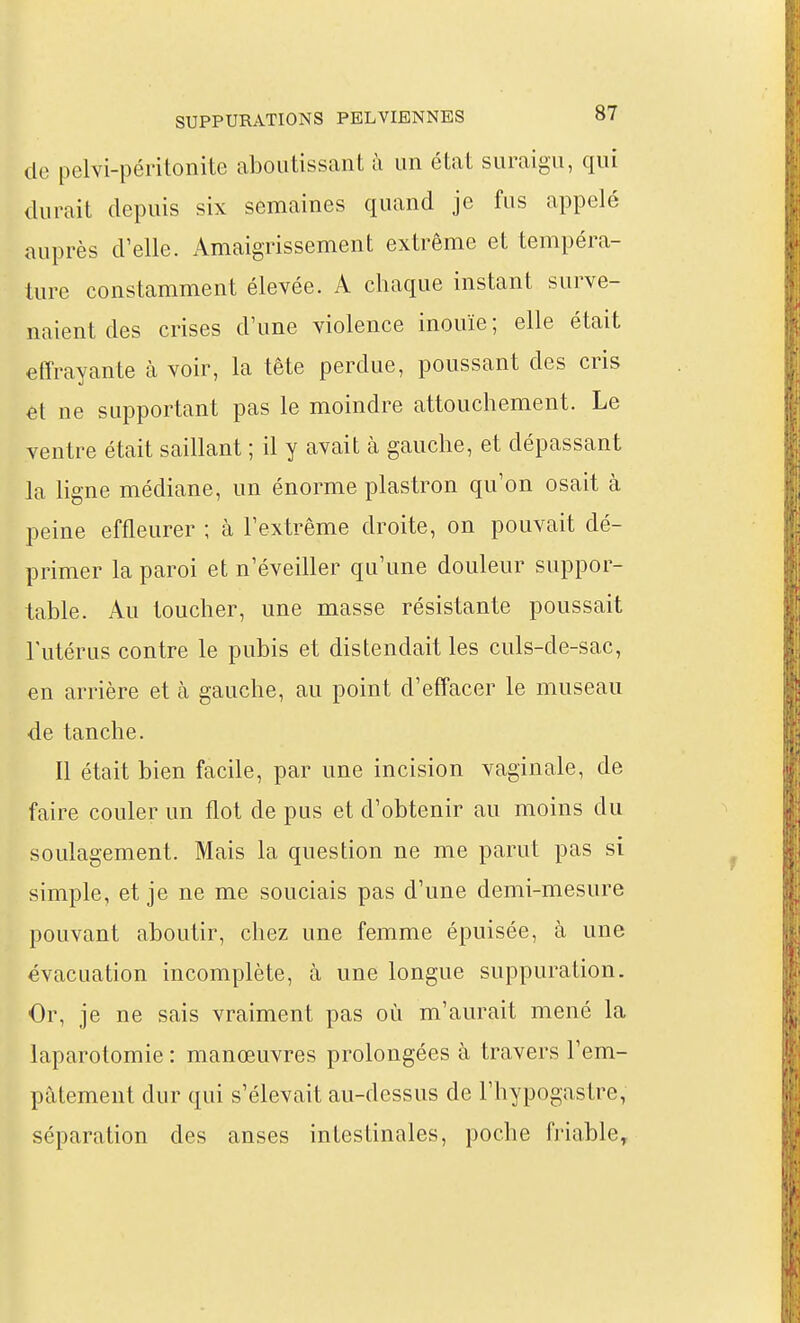de pelvi-péritonite aboutissant ii un état suraigu, qui durait depuis six semaines quand je fus appelé auprès d'elle. Amaigrissement extrême et tempéra- ture constamment élevée. A chaque instant surve- naient des crises d'une violence inouïe; elle était effrayante à voir, la tête perdue, poussant des cris et ne supportant pas le moindre attouchement. Le ventre était saillant ; il y avait à gauche, et dépassant la ligne médiane, un énorme plastron qu'on osait à peine effleurer ; à l'extrême droite, on pouvait dé- primer la paroi et n'éveiller qu'une douleur suppor- table. Au toucher, une masse résistante poussait Tutérus contre le pubis et distendait les culs-de-sac, en arrière et à gauche, au point d'effacer le museau de tanche. Il était bien facile, par une incision vaginale, de faire couler un flot de pus et d'obtenir au moins du soulagement. Mais la question ne me parut pas si simple, et je ne me souciais pas d'une demi-mesure pouvant aboutir, chez une femme épuisée, à une évacuation incomplète, à une longue suppuration. Or, je ne sais vraiment pas où m'aurait mené la laparotomie : manœuvres prolongées à travers l'em- pâtement dur qui s'élevait au-dessus de l'hypogastre, séparation des anses intestinales, poche friable.