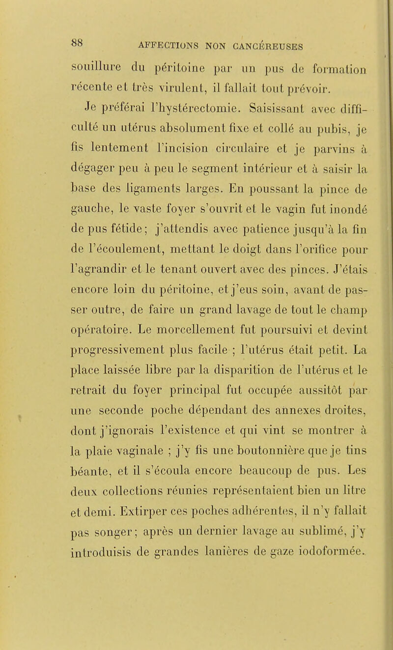 souillure du péritoine par un pus de formation récente et très virulent, il fallait tout prévoir. Je préférai riiystérectomie. Saisissant avec diffi- culté un utérus absolument fixe et collé au pubis, je fis lentement l'incision circulaire et je parvins à dégager peu à peu le segment intérieur et à saisir la l^ase des ligaments larges. En poussant la pince de gauche, le vaste foyer s'ouvrit et le vagin fut inondé de pus fétide; j'attendis avec patience jusqu'à la fin de l'écoulement, mettant le doigt dans l'orifice pour l'agrandir et le tenant ouvert avec des pinces. J'étais encore loin du péritoine, et j'eus soin, avant de pas- ser outre, de faire un grand lavage de tout le champ opératoire. Le morcellement fut poursuivi et devint progressivement plus facile ; l'utérus était petit. La place laissée libre par la disparition de l'utérus et le retrait du foyer principal fut occupée aussitôt par une seconde poche dépendant des annexes droites, dont j'ignorais l'existence et qui vint se montrer à la plaie vaginale ; j'y fis une boutonnière que je tins béante, et il s'écoula encore beaucoup de pus. Les deux collections réunies représentaient bien un litre et demi. Extirper ces poches adhérentes, il n'y fallait pas songer; après un dernier lavage au sublimé, j'y introduisis de grandes lanières de gaze iodoformée.