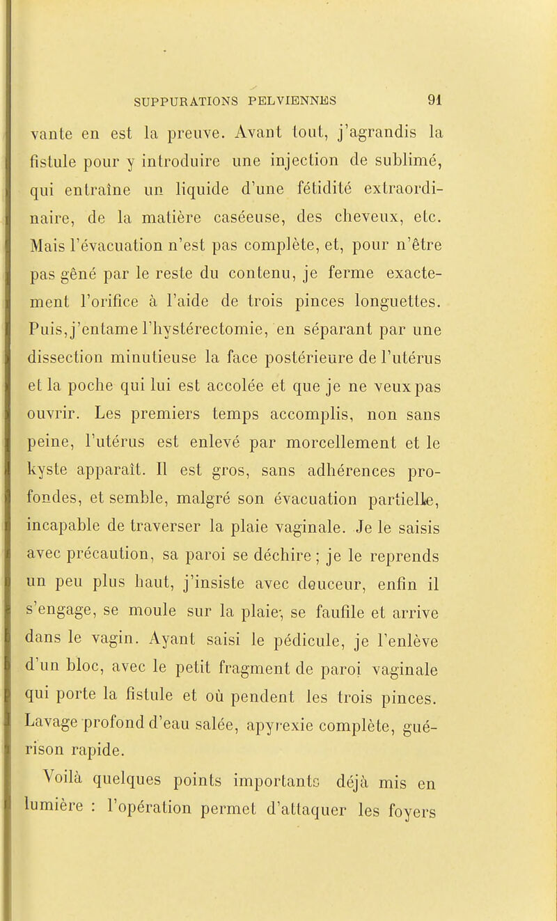 vante en est la preuve. Avant tout, j'agrandis la fistule pour y introduire une injection de sublimé, qui entraîne un liquide d'une fétidité extraordi- naire, de la matière caséeuse, des cheveux, etc. Mais l'évacuation n'est pas complète, et, pour n'être pas gêné par le reste du contenu, je ferme exacte- ment l'orifice à l'aide de trois pinces longuettes. Puis, j'entame riiystérectomie, en séparant par une dissection minutieuse la face postérieure de l'utérus et la poche qui lui est accolée et que je ne veux pas ouvrir. Les premiers temps accomplis, non sans peine, l'utérus est enlevé par morcellement et le kyste apparaît. Il est gros, sans adhérences pro- fondes, et semble, malgré son évacuation partielk, incapable de traverser la plaie vaginale. Je le saisis avec précaution, sa paroi se déchire ; je le reprends un peu plus haut, j'insiste avec douceur, enfin il s'engage, se moule sur la plaie-, se faufile et arrive dans le vagin. Ayant saisi le pédicule, je l'enlève d'un bloc, avec le petit fragment de paroi vaginale qui porte la fistule et où pendent les trois pinces. Lavage profond d'eau salée, apyrexie complète, gué- rison rapide. Voilà quelques points importante déjà mis en lumière : l'opération permet d'attaquer les foyers