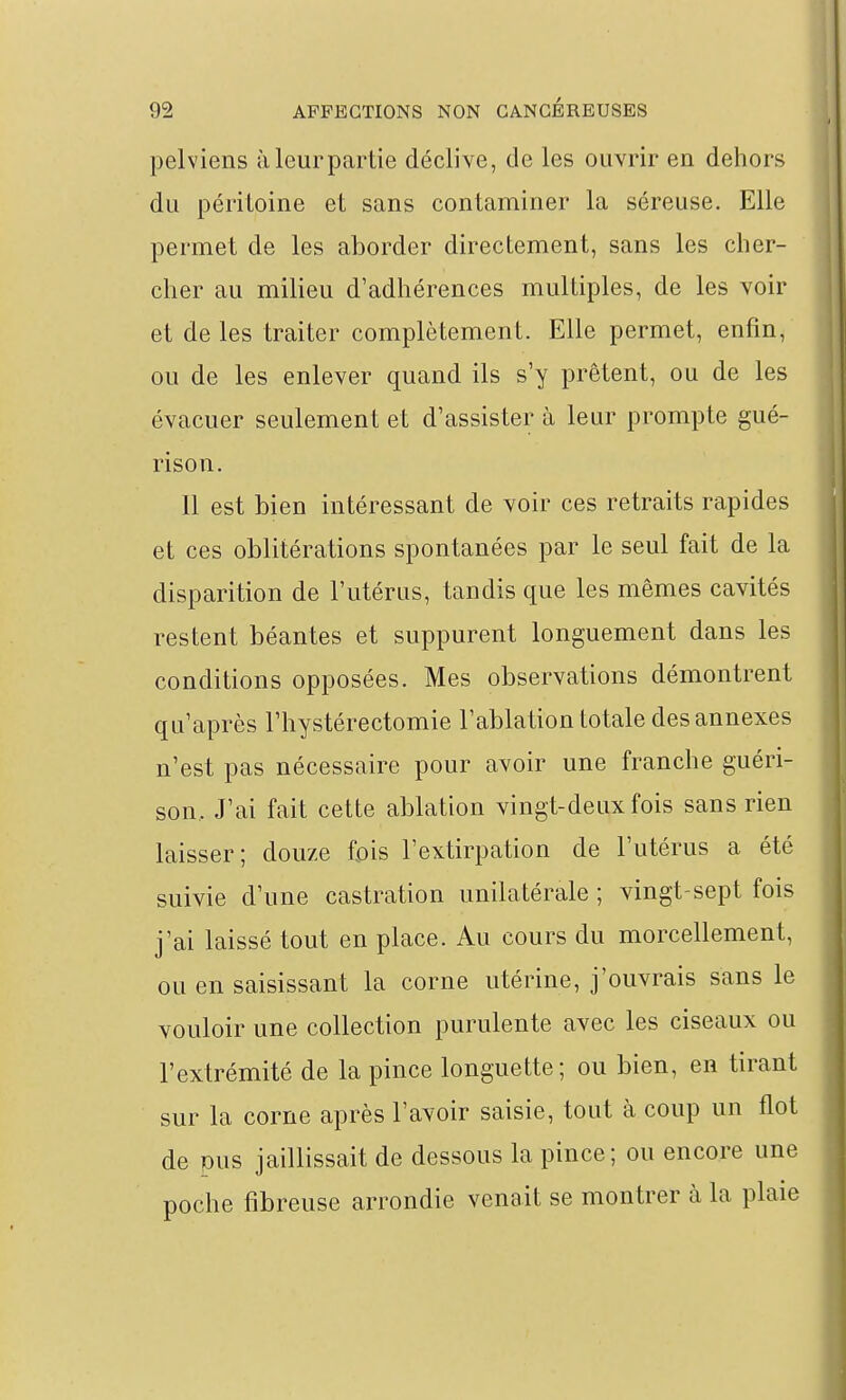 pelviens àleurpartie déclive, de les ouvrir en dehors du péritoine et sans contaminer la séreuse. Elle permet de les aborder directement, sans les cher- cher au milieu d'adhérences multiples, de les voir et de les traiter complètement. Elle permet, enfin, ou de les enlever quand ils s'y prêtent, ou de les évacuer seulement et d'assister à leur prompte gué- rison. Il est bien intéressant de voir ces retraits rapides et ces oblitérations spontanées par le seul fait de la disparition de l'utérus, tandis que les mêmes cavités restent béantes et suppurent longuement dans les conditions opposées. Mes observations démontrent qu'après l'hystérectomie l'ablation totale des annexes n'est pas nécessaire pour avoir une franche guéri- son. J'ai fait cette ablation vingt-deux fois sans rien laisser; douze fois l'extirpation de l'utérus a été suivie d'une castration unilatérale ; vingt-sept fois j'ai laissé tout en place. Au cours du morcellement, ou en saisissant la corne utérine, j'ouvrais sans le vouloir une collection purulente avec les ciseaux ou l'extrémité de la pince longuette; ou bien, en tirant sur la corne après l'avoir saisie, tout à coup un flot de pus jaillissait de dessous la pince; on encore une poche fibreuse arrondie venait se montrer à la plaie