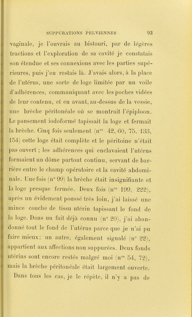 vaginale, je Touvrais au bistouri, par de légères tractions et l'exploration de sa cavité je constatais son étendue et ses connexions avec les parties supé- rieures, puis j'en restais là. J'avais alors, à la place de l'utérus, une sorte de loge limitée par un voile d'adhérences, communiquant avec les poches vidées de leur contenu, et en avant, au-dessus de la vessie, une brèche péritonéale où se montrait l'épiploon. Le pansement iodoformé tapissait la loge et fermait la brèche. Cinq fois seulement (n°' 48, 60, 75, 133, 154) cette loge était complète et le péritoine n'était pas ouvert ; les adhérences qui enclavaient l'utérus formaient un dôme partout continu, servant de bar- rière entre le champ opératoire et la cavité abdomi- nale. Une fois (n° 99) la brèche était insignifiante et la loge presque fermée. Deux fois (n°^ 199, 222), après un évidement poussé très loin, j'ai laissé une mince couche de tissu utérin tapissant le fond de la loge. Dans un fait déjà connu (n 20), j'ai aban- donné tout le fond de l'utérus parce que je n'ai pu faire mieux; un autre, également signalé (nV22), appartient aux affections non suppurées. Deux fonds utérins sont encore restés malgré moi (n' 54, 72), mais la brèche péritonéale était largement ouverte. Dans tous les cas, je le répète, il n'y a pas de