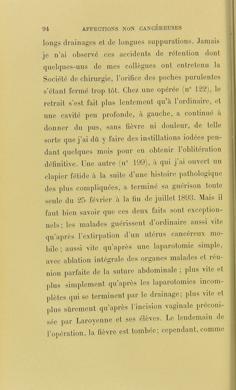 longs drainages et de longues suppurations. Jamais je n'ai observé ces accidents de rétention dont quelques-uns de mes collègues ont entretenu la Société de chirurgie, Torifice des poches purulentes s'étant fermé trop tôt. Chez une opérée (n° 122), le retrait s'est fait plus lentement qu'à l'ordinaire, et une cavité peu profonde, à gauche, a continué à donner du pus, sans fièvre ni douleur, de telle sorte que j'ai dû y faire des instillations iodées pen- dant quelques mois pour en obtenir l'oblitération déanitive. Une autre (n 199), à qui j'ai ouvert un clapier fétide à la suite d'une histoire pathologique des plus compliquées, a terminé sa guérison toute seule du 25 février à la fin de juillet 1893. Mais il faut bien savoir que ces deux faits sont exception- nels ; les malades guérissent d'ordinaire aussi vite qu'après l'extirpation d'un utérus cancéreux mo- bile ; aussi vite qu'après une laparotomie simple, avec ablation intégrale des organes malades et réu- nion parfaite de la suture abdominale ; plus vite et plus simplement qu'après les laparotomies incom- plètes qui se terminent par le drainage; plus vite et plus sûrement qu'après l'incision vaginale préconi- sée par Laroyenne et ses élèves. Le lendemain de l'opération, la fièvre est tombée; cependant, comme