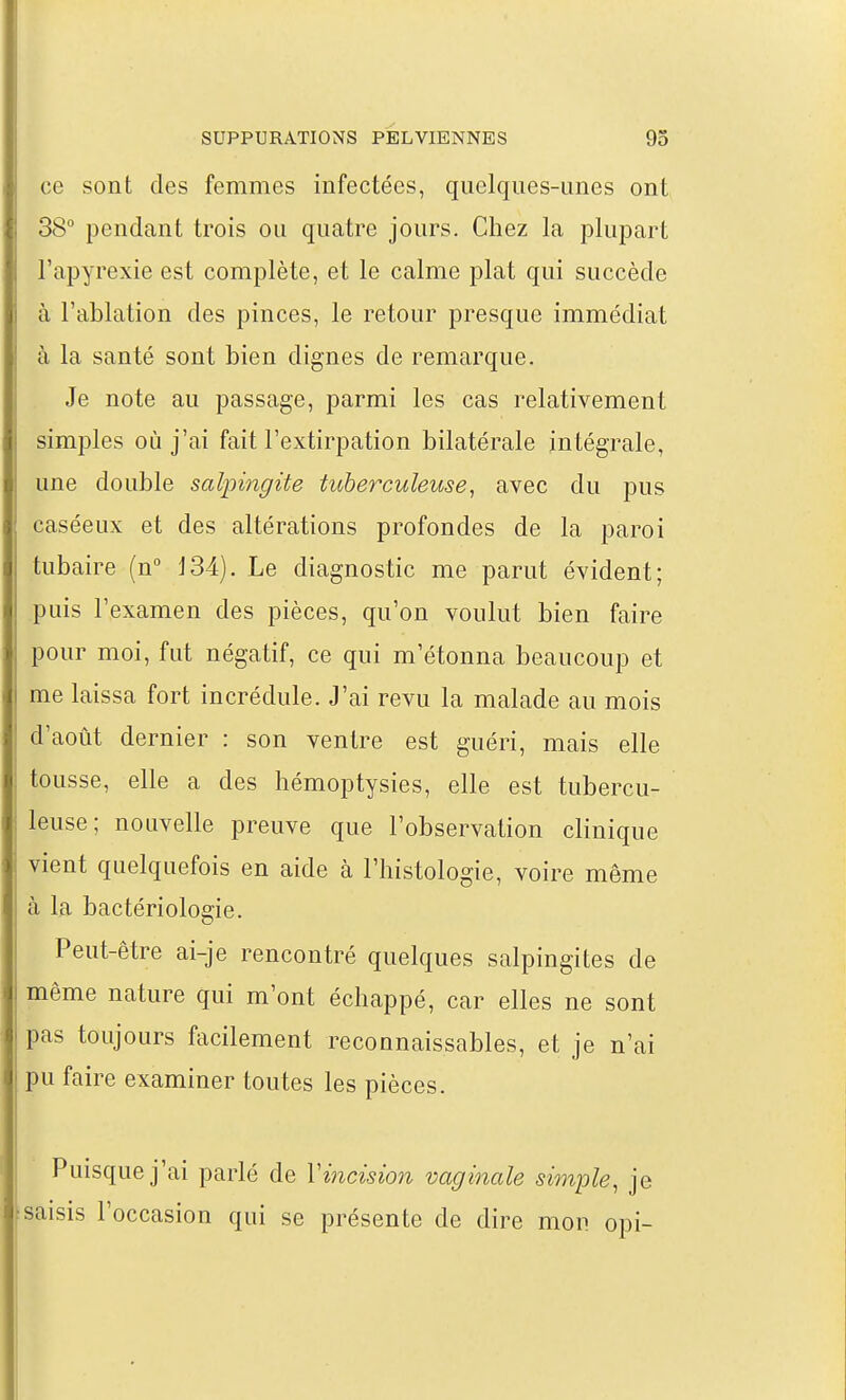 ce sont des femmes infectées, quelques-unes ont 38° pendant trois ou quatre jours. Chez la plupart l'apyrexie est complète, et le calme plat qui succède à l'ablation des pinces, le retour presque immédiat à la santé sont bien dignes de remarque. Je note au passage, parmi les cas relativement simples où j'ai fait l'extirpation bilatérale intégrale, une double salpingite tuberculeuse^ avec du pus caséeux et des altérations profondes de la paroi tubaire (n J34). Le diagnostic me parut évident; puis l'examen des pièces, qu'on voulut bien faire pour moi, fut négatif, ce qui m'étonna beaucoup et me laissa fort incrédule. J'ai revu la malade au mois d'août dernier : son ventre est guéri, mais elle tousse, elle a des hémoptysies, elle est tubercu- leuse; nouvelle preuve que l'observation clinique vient quelquefois en aide à l'histologie, voire même à la bactériologie. Peut-être ai-je rencontré quelques salpingites de même nature qui m'ont échappé, car elles ne sont pas toujours facilement reconnaissables, et je n'ai pu faire examiner toutes les pièces. Puisque j'ai parlé de Vincision vaginale simple, je saisis l'occasion qui se présente de dire mon opi-