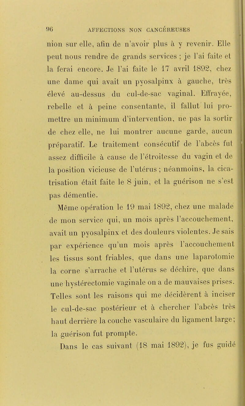 nion sur elle, afin de n'avoir plus à y revenir. Elle peut nous rendre de grands services ; je l'ai faite et la ferai encore. Je l'ai faite le 17 avril 1892, chez une dame qui avait un pyosalpinx à gauche, très élevé au-dessus du cul-de-sac vaginal. Effrayée, rebelle et à peine consentante, il fallut lui pro- mettre un minimum d'intervention, ne pas la sortir de chez elle, ne lui montrer aucune garde, aucun préparatif. Le traitement consécutif de l'abcès fut assez difficile à cause de l'étroitesse du vagin et de la position vicieuse de l'utérus ; néanmoins, la cica- trisation était faite le 8 juin, et la guérison ne s'est pas démentie. Même opération le 19 mai 1892, chez une malade de mon service qui, un mois après l'accouchement, avait un pyosalpinx et des douleurs violentes. Je sais par expérience qu'un mois après l'accouchement les tissus sont friables, que dans une laparotomie la corne s'arrache et l'utérus se déchire, que dans une hystérectomie vaginale on a de mauvaises prises. Telles sont les raisons qui me décidèrent à inciser le cul-de-sac postérieur et à chercher l'abcès très haut derrière la couche vasculaire du ligament large ; la guérison fut prompte. Dans le cas suivant (18 mai 1892), je fus guidé