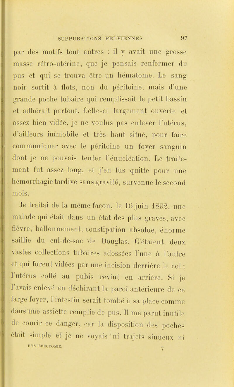 par des motifs tout autres : il y avait une grosse masse rétro-utérine, que je pensais renfermer du pus et qui se trouva être un hématome. Le sang- noir sortit à flots, non du péritoine, mais d'une grande poche tubaire qui remplissait le petit bassiu et adhérait partout. Celle-ci largement ouverte et assez bien vidée, je ne voulus pas enlever Futérus, d'ailleurs immobile et très haut situé, pour faire communiquer avec le péritoine un foyer sanguin dont je ne pouvais tenter l'énucléation. Le traite- ment fut assez long, et j'en fus quitte pour une hémorrhagie tardive sans gravité, survenue le second mois. Je traitai de la même façon, le 16 juin 1892, une malade qui était dans un état des plus graves, avec fièvre, ballonnement, constipation absolue, énorme saillie du cul-de-sac de Douglas. C'étaient deux vastes collections tubaires adossées l'une à l'autre et qui furent vidées par une incision derrière le col ; l'utérus collé au pubis revint en arrière. Si je l'avais enlevé en déchirant la paroi antérieure de ce large foyer, l'intestin serait tombé à sa place comme dans une assiette remplie de pus. Il me parut inutile de courir ce danger, car la disposition des poches était simple et je ne voyais ni trajets sinueux ni HYSTKRECrOllIE. ~