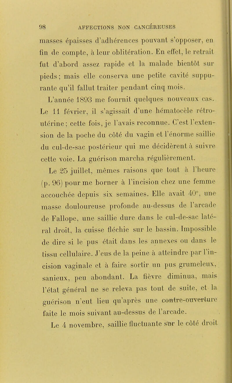 masses épaisses d'adhérences pouvant s'opposer, en fin de compte, à leur oblitération. En effet, le retrait fut d'abord assez rapide et la malade bientôt sur pieds; mais elle conserva une petite cavité suppu- rante qu'il fallut traiter pendant cinq mois. L'année 1893 me fournit quelques nouveaux cas. Le 11 février, il s'agissait d'une hématocèle rétro- utérine; cette fois, je l'avais reconnue. C'est l'exten- sion de la poche du côté du vagin et l'énorme saillie du cul-de-sac postérieur qui me décidèrent à suivre cette voie. La guérison marcha régulièrement. Le 25 juillet, mêmes raisons que tout cà l'heure (p. 96) pour me borner à l'incision chez une femme accouchée depuis six semaines. Elle avait 40% une masse douloureuse profonde au-dessus de l'arcade de Fallope, une saillie dure dans le cul-de-sac laté- ral droit, la cuisse fléchie sur le bassin. Impossible de dire si le pus était dans les annexes ou dans le tissu cellulaire. J'eus de la peine à atteindre par l'in- cision vaginale et à faire sortir un pus grumeleux, sanieux, peu abondant. La fièvre diminua, mais l'état général ne se releva pas tout de suite, et la guérison n'eut lieu qu'après une contre-ouverture faite le mois suivant au-dessus de l'arcade. Le 4 novembre, saillie fluctuante sur le côté droit