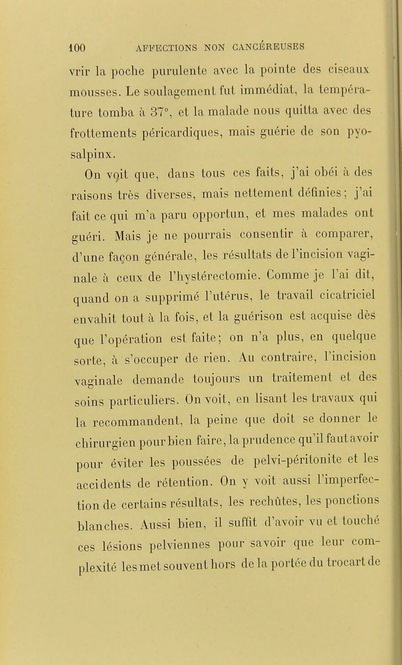 vrir la poche purulente avec la pointe des ciseaux mousses. Le soulagement fut immédiat, la tempéra- ture tomba à 37°, et la malade nous quitta avec des frottements péricardiques, mais guérie de son pyo- salpinx. On vçit que, dans tous ces faits, j'ai obéi à des raisons très diverses, mais nettement définies; j'ai fait ce qui m'a paru opportun, et mes malades ont guéri. Mais je ne pourrais consentir à comparer, d'une façon générale, les résultats de l'incision vagi- nale à ceux de l'hystérectomie. Comme je l'ai dit, quand on a supprimé l'utérus, le travail cicatriciel envahit tout à la fois, et la guérison est acquise dès que l'opération est faite; on n'a plus, en quelque sorte, à s'occuper de rien. Au contraire, l'incision vao-inale demande toujours un traitement et des soins particuliers. On voit, en lisant les travaux qui la recommandent, la peine que doit se donner le chirurgien pour bien faire, la prudence qu'il faut avoir pour éviter les poussées de pelvi-péritonite et les accidents de rétention. On y voit aussi l'imperfec- tion de certains résultats, les rechûtes, les ponctions blanches. Aussi bien, il suffit d'avoir vu et touché ces lésions pelviennes pour savoir que leur com- plexité lesmet souvent hors de la portée du trocartde