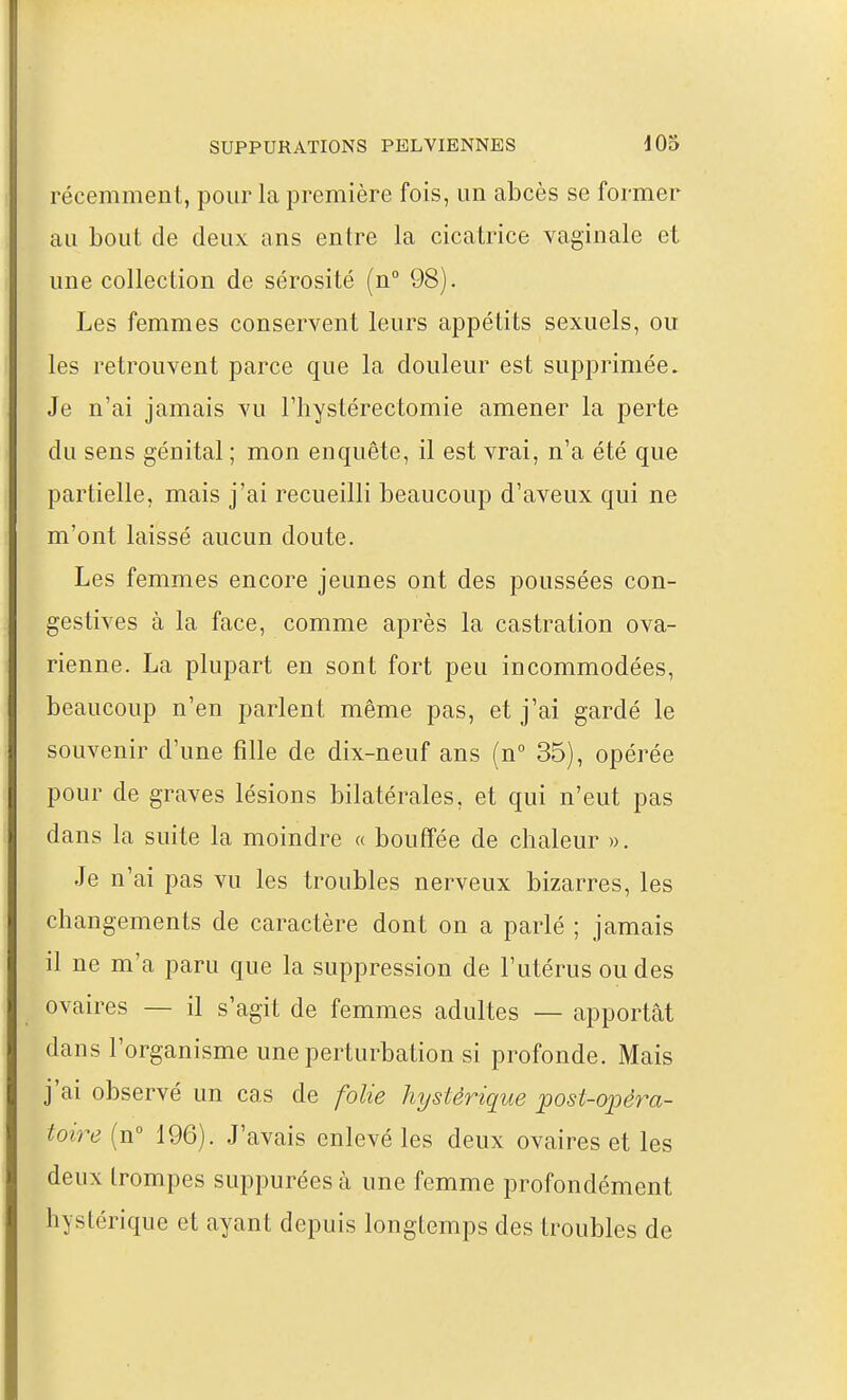 récemment, pour la première fois, un abcès se former au bout de deux ans entre la cicatrice vaginale et une collection de sérosité (n 98). Les femmes conservent leurs appétits sexuels, ou les retrouvent parce que la douleur est supprimée. Je n'ai jamais vu Fliystérectomie amener la perte du sens génital ; mon enquête, il est vrai, n'a été que partielle, mais j'ai recueilli beaucoup d'aveux qui ne m'ont laissé aucun doute. Les femmes encore jeunes ont des poussées con- gestives à la face, comme après la castration ova- rienne. La plupart en sont fort peu incommodées, beaucoup n'en parlent même pas, et j'ai gardé le souvenir d'une fille de dix-neuf ans (n° 35), opérée pour de graves lésions bilatérales, et qui n'eut pas dans la suite la moindre « bouffée de chaleur ». Je n'ai pas vu les troubles nerveux bizarres, les changements de caractère dont on a parlé ; jamais il ne m'a paru que la suppression de l'utérus ou des ovaires — il s'agit de femmes adultes — apportât dans l'organisme une perturbation si profonde. Mais j'ai observé un cas de folie hystérique post-ojoéra- toh^e (n° 196). J'avais enlevé les deux ovaires et les deux trompes suppurées à une femme profondément hystérique et ayant depuis longtemps des troubles de