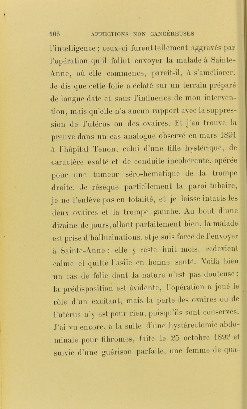 l'intelligence; ceux-ci furent iellcment aggravés par l'opération qu'il fallut envoyer la malade à Sainte- Anne, où elle commence, paraît-il, à s'améliorer. Je dis que cette folie a éclaté sur un terrain préparé de longue date et sous l'influence de mon interven- tion, mais qu'elle n'a aucun rapport avec la suppres- sion de l'utérus ou des ovaires. Et j'en trouve la preuve dans un cas analogue observé en mars 1891 à l'hôpital Tenon, celui d'une fille hystérique, de caractère exalté et de conduite incohérente, opérée pour une tumeur séro-hématique de la trompe droite. Je résèque partiellement la paroi tubaire, je ne l'enlève pas en totalité, et je laisse intacts les deux ovaires et la trompe gauche. Au bout d'une dizaine de jours, allant parfaitement bien, la malade est prise d'hallucinations, etje suis forcé de l'envoyer k Sainte-Anne ; elle y reste huit mois, redevient calme et quitte l'asile en bonne santé. Voilà bien un cas de folie dont la nature n'est pas douteuse ; la prédisposition est évidente, l'opération a joué le rôle d'un excitant, mais la perte des ovaires ou de l'utérus n'y est pour rien, puisqu'ils sont conservés. J'ai vu encore, cà la suite d'une hystérectomie abdo- minale pour fibromes, faite le 25 octobre 1892 et suivie d'une guérison parfaite, une femme de qua-