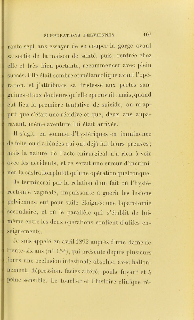 rante-sept ans essayer de se couper la gorge avant sa sortie de la maison de santé, puis, rentrée chez elle et très bien portante, recommencer avec plein succès. Elle était sombre et mélancolique avant l'opé- ration, et j'attribuais sa tristesse aux pertes san- guines etaux douleurs qu'elle éprouvait; mais, quand eut lieu la première tentative de suicide, on m'ap- prit que c'était une récidive et que, deux ans aupa- ravant, même aventure lui était arrivée. Il s'agit, en somme, d'hystériques en imminence de folie ou d'aliénées qui ont déjà fait leurs preuves; mais la nature de l'acte chirurgical n'a rien à voir avec les accidents, et ce serait une erreur d'incrimi- ner la castration plutôt qu'une opération quelconque. Je terminerai par la relation d'un fait où l'hysté- rectomie vaginale, impuissante à guérir les lésions pelviennes, eut pour suite éloignée une laparotomie secondaire, et où le parallèle qui s'établit de lui- même entre les deux opérations contient d'utiles en- seignements. Je suis appelé en avril 1892 auprès d'une dame de trente-six ans (n° 154), qui présen te depuis plusieurs jours une occlusion intestinale absolue, avec ballon- nement, dépression, faciès altéré, pouls fuyant et à peine sensible. Le toucher et l'histoire clinique ré-