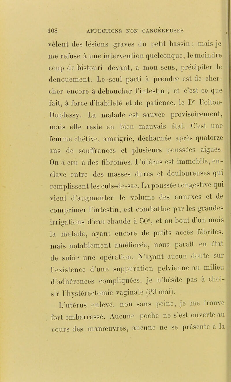vêlent des lésions graves du petit bassin ; mais je me refuse à une intervention quelconque, le moindre coup de bistouri devant, à mon sens, précipiter le dénouement. Le seul parti à prendre est de cher- cher encore à déboucher l'intestin ; et c'est ce que fait, à force d'habileté et de patience, le Poitou- Duplessy. La malade est sauvée provisoirement, mais elle reste en bien mauvais état. C'est une femme chétive, amaigrie, décharnée après quatorze ans de souffrances et plusieurs poussées aiguës. On a cru à des fibromes. L'utérus est immobile, en- clavé entre des masses dures et douloureuses qui remplissent les culs-de-sac. La poussée congestive qui vient d'augmenter le volume des annexes et de comprimer l'intestin, est combattue par les grandes irrigations d'eau chaude à 50°, et au bout d'un mois la malade, ayant encore de petits accès fébriles, mais notablement améliorée, nous paraît en état de subir une opération. N'ayant aucun doute sur l'existence d'une suppuration pelvienne au milieu d'adhérences compliquées, je n'hésite pas à choi- sir l'hystérectomie vaginale (29 mai). L'utérus enlevé, non sans peine, je me trouve fort embarrassé. Aucune poche ne s'est ouverte au cours des manœuvres, aucune ne se présente à la