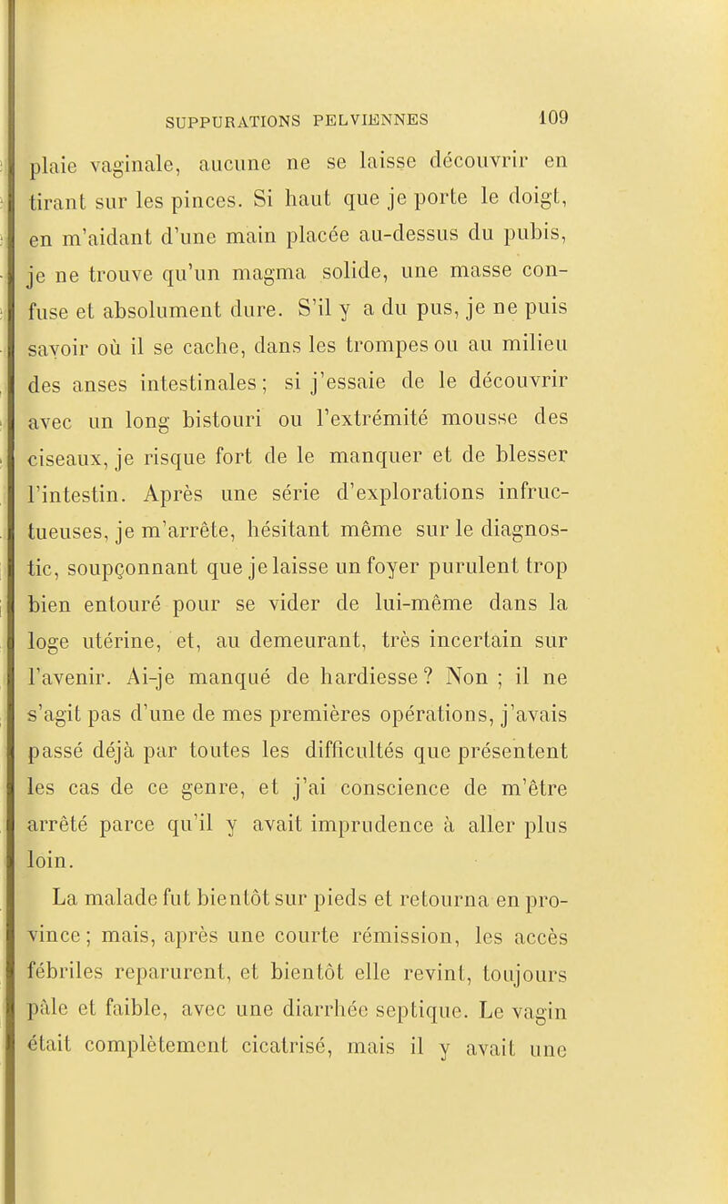 plaie vaginale, aucune ne se laisse découvrir en tirant sur les pinces. Si haut que je porte le doigt, en m'aidant d'une main placée au-dessus du pubis, je ne trouve qu'un magma solide, une masse con- fuse et absolument dure. S'il y a du pus, je ne puis savoir où il se cache, dans les trompes ou au milieu des anses intestinales; si j'essaie de le découvrir avec un long bistouri ou l'extrémité mousse des ciseaux, je risque fort de le manquer et de blesser l'intestin. Après une série d'explorations infruc- tueuses, je m'arrête, hésitant même sur le diagnos- tic, soupçonnant que je laisse un foyer purulent trop bien entouré pour se vider de lui-même dans la loge utérine, et, au demeurant, très incertain sur l'avenir. Ai-je manqué de hardiesse? Non ; il ne s'agit pas d'une de mes premières opérations, j'avais passé déjà par toutes les difficultés que présentent les cas de ce genre, et j'ai conscience de m'être arrêté parce qu'il y avait imprudence à aller plus loin. La malade fut bientôt sur pieds et retourna en pro- vince ; mais, après une courte rémission, les accès fébriles reparurent, et bientôt elle revint, toujours pâle et faible, avec une diarrhée septique. Le vagin était complètement cicatrisé, mais il y avait une