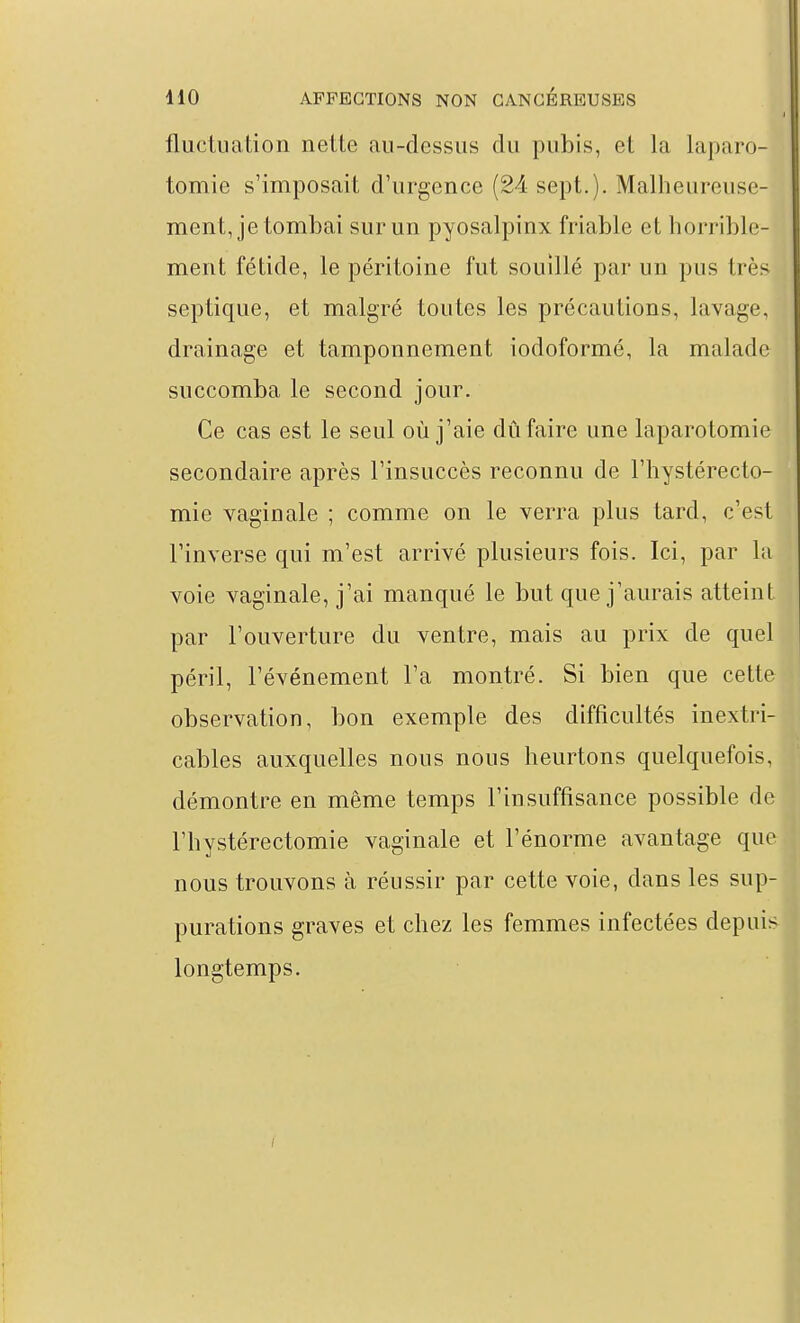 fluctuation nette au-dessus du pubis, et la laparo- tomie s'imposait d'urgence (24 sept.). Malheureuse- ment, je tombai sur un pyosalpinx friable et horrible- ment fétide, le péritoine fut souillé par un pus très septique, et malgré toutes les précautions, lavage, drainage et tamponnement iodoformé, la malade succomba le second jour. Ce cas est le seul où j'aie dû faire une laparotomie secondaire après l'insuccès reconnu de l'hystérecto- mie vaginale ; comme on le verra plus tard, c'est l'inverse qui m'est arrivé plusieurs fois. Ici, par la voie vaginale, j'ai manqué le but que j'aurais atteint par l'ouverture du ventre, mais au prix de quel péril, l'événement l'a montré. Si bien que cette observation, bon exemple des difficultés inextri- cables auxquelles nous nous heurtons quelquefois, démontre en même temps l'insuffisance possible de rhystérectomie vaginale et l'énorme avantage que nous trouvons à réussir par cette voie, dans les sup- purations graves et chez les femmes infectées depuis longtemps.
