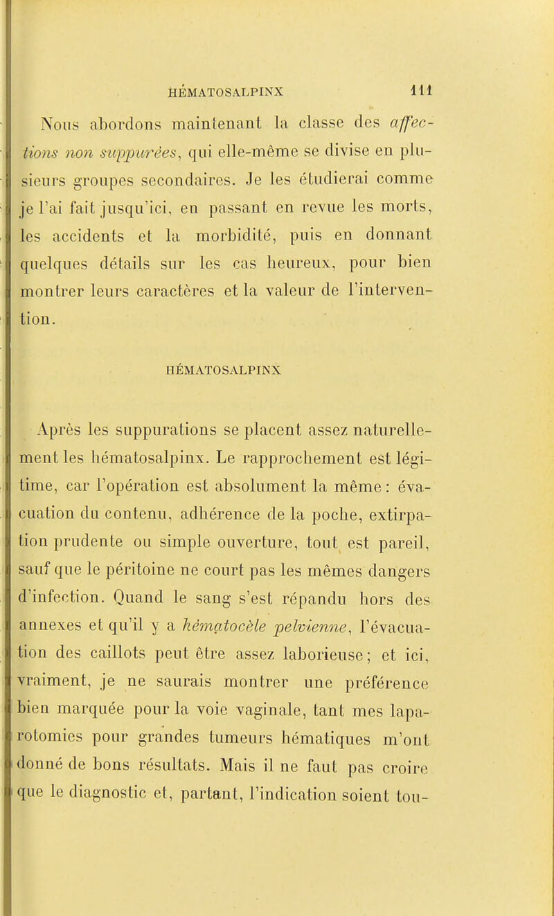 HÉMATOSA.LPINX IH Nous abordons maintenant la classe des affec- tions non suppurêes, qui elle-même se divise en plu- sieurs groupes secondaires. Je les étudierai comme je l'ai fait jusqu'ici, en passant en revue les morts, les accidents et la morbidité, puis en donnant quelques détails sur les cas heureux, pour bien montrer leurs caractères et la valeur de l'interven- tion. HÉMATOSALPINX Après les suppurations se placent assez naturelle- ment les hématosalpinx. Le rapprochement est légi- time, car l'opération est absolument la même: éva- cuation du contenu, adhérence de la poche, extirpa- tion prudente ou simple ouverture, tout est pareil, sauf que le péritoine ne court pas les mêmes dangers d'infection. Quand le sang s'est répandu hors des annexes et qu'il y a hèmatocèle pelvienne, l'évacua- tion des caillots peut être assez laborieuse; et ici, vraiment, je ne saurais montrer une préférence bien marquée pour la voie vaginale, tant mes lapa- rotomies pour grandes tumeurs hématiques m'ont donné de bons résultats. Mais il ne faut pas croire que le diagnostic et, partant, l'indication soient tou-