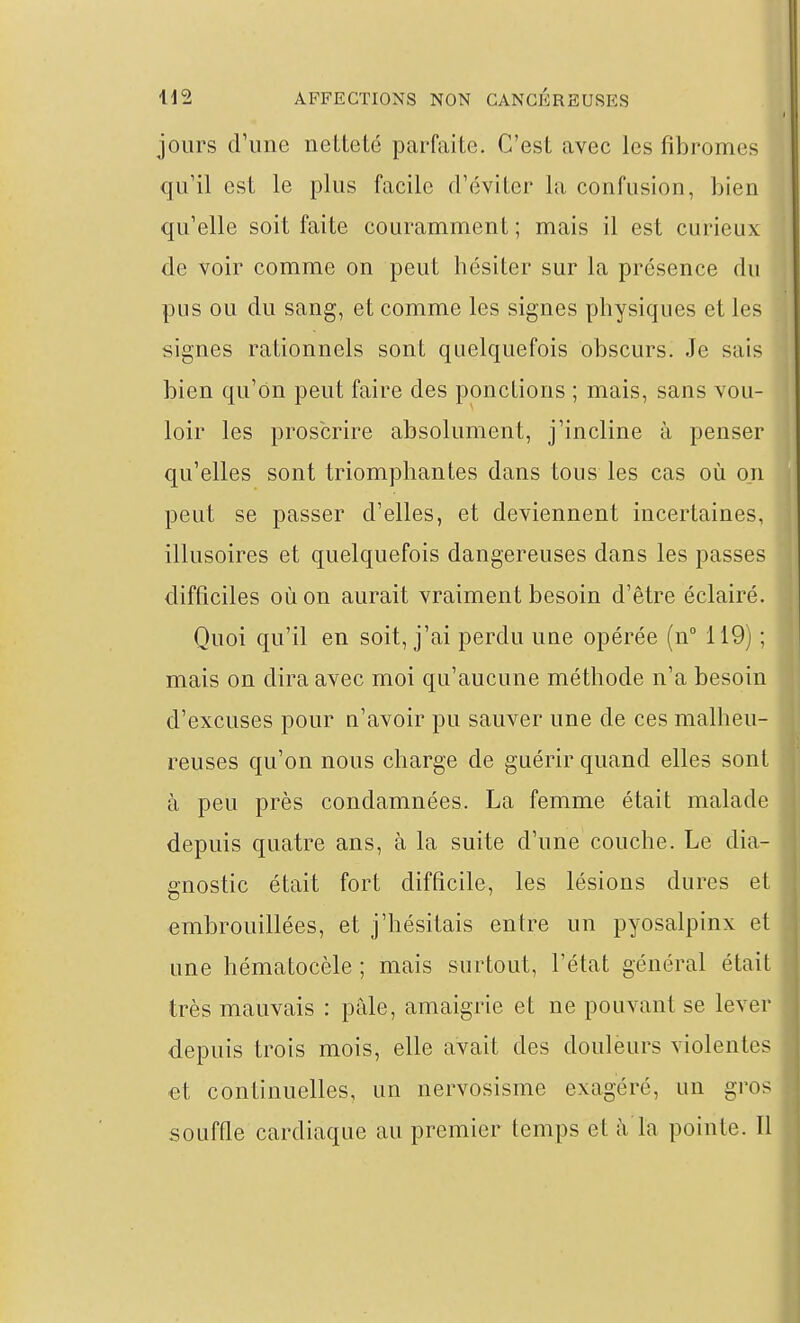 jours d'ime netteté parfaite. C'est avec les fibromes qu'il est le plus facile d'éviter la confusion, bien qu'elle soit faite couramment; mais il est curieux de voir comme on peut hésiter sur la présence du pus ou du sang, et comme les signes physiques et les signes rationnels sont quelquefois obscurs. Je sais bien qu'on peut faire des ponctions ; mais, sans vou- loir les proscrire absolument, j'incline à penser qu'elles sont triomphantes dans tous les cas où on peut se passer d'elles, et deviennent incertaines, illusoires et quelquefois dangereuses dans les passes difficiles où on aurait vraiment besoin d'être éclairé. Quoi qu'il en soit, j'ai perdu une opérée (n° 119) ; mais on dira avec moi qu'aucune méthode n'a besoin d'excuses pour n'avoir pu sauver une de ces malheu- reuses qu'on nous charge de guérir quand elles sont à peu près condamnées. La femme était malade depuis quatre ans, à la suite d'une couche. Le dia- gnostic était fort difficile, les lésions dures et embrouillées, et j'hésitais entre un pyosalpinx et une hématocèle ; mais surtout, l'état général était très mauvais : pâle, amaigrie et ne pouvant se lever depuis trois mois, elle avait des douleurs violentes et continuelles, un nervosisme exagéré, un gros souffle cardiaque au premier temps et à la pointe. Tl