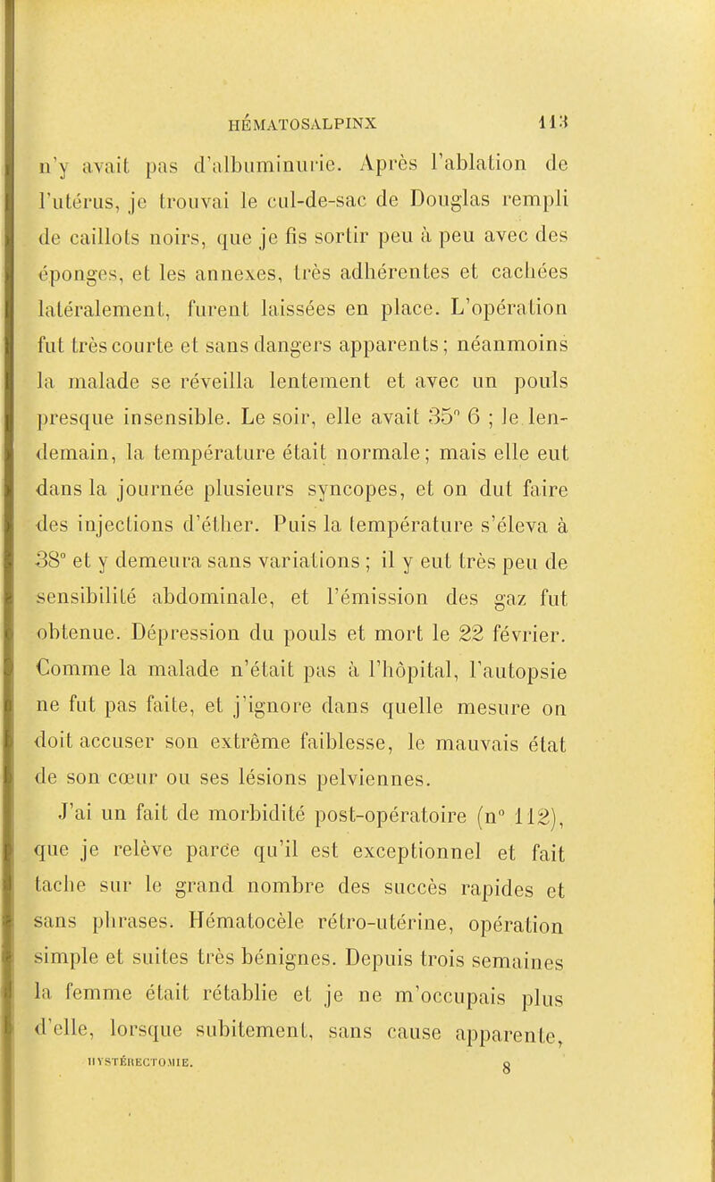 n'y avait pas d'albuminuiie. Après l'ablation de l'utérus, je trouvai le cul-de-sac de Douglas rempli de caillots noirs, que je fis sortir peu à peu avec des éponges, et les annexes, très adhérentes et cachées latéralement, furent laissées en place. L'opération fut très courte et sans dangers apparents ; néanmoins la malade se réveilla lentement et avec un pouls presque insensible. Le soir, elle avait 35 6 ; Je len- demain, la température était normale; mais elle eut dans la journée plusieurs syncopes, et on dut faire des injections d'éther. Puis la température s'éleva à 38 et y demeura sans variations ; il y eut très peu de sensibilité abdominale, et l'émission des gaz fut obtenue. Dépression du pouls et mort le 22 février. Comme la malade n'était pas à l'hôpital, l'autopsie ne fut pas faite, et j'ignore dans quelle mesure on doit accuser son extrême faiblesse, le mauvais état de son cœur ou ses lésions pelviennes. J'ai un fait de morbidité post-opératoire (n 112), que je relève parce qu'il est exceptionnel et fait tache sur le grand nombre des succès rapides et sans phrases. Hématocèle rétro-utérine, opération simple et suites très bénignes. Depuis trois semaines la femme était rétablie et je ne m'occupais plus d'elle, lorsque subitement, sans cause apparente, IlYSTÉRECrO.MIE. q