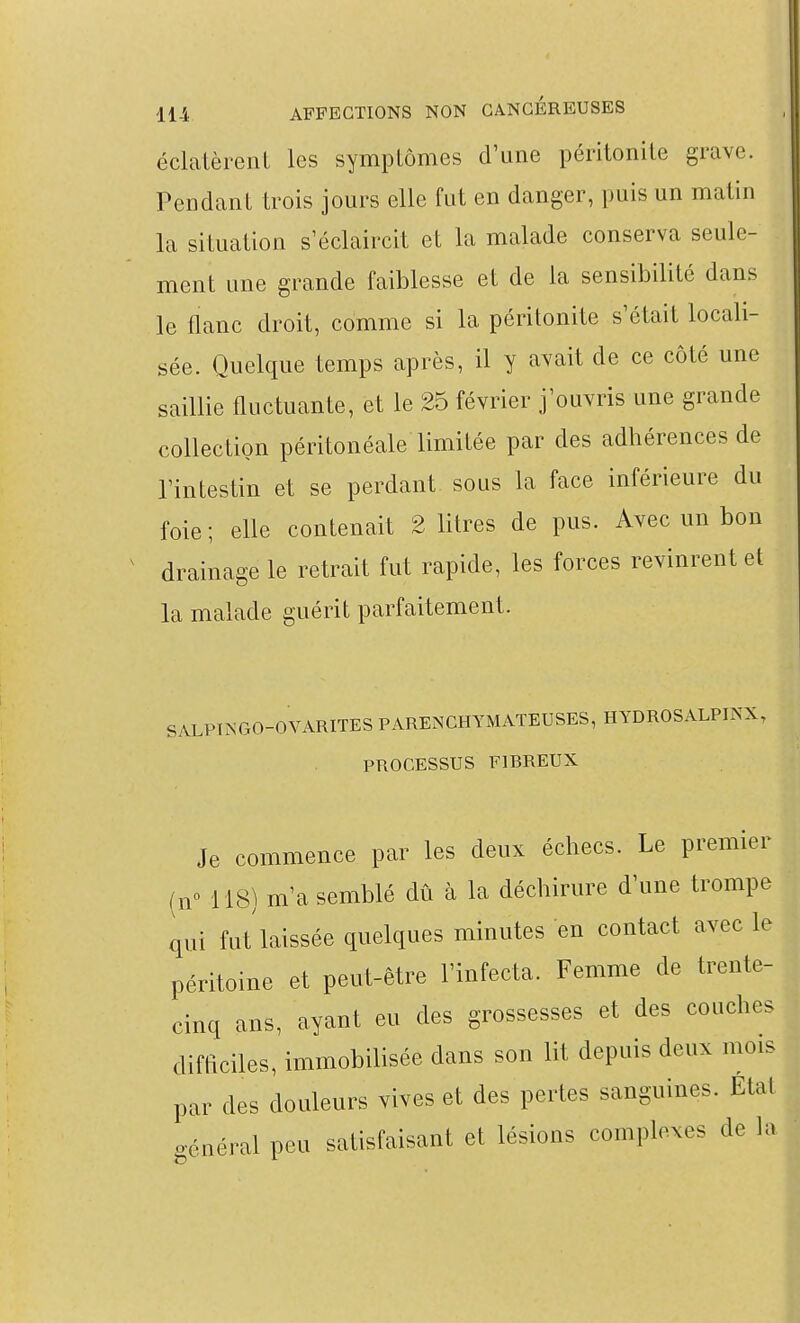 éclatèrenL les symptômes d'une péritonite grave. Pendant trois jours elle fut en danger, puis un matin la situation s'éclaircit et la malade conserva seule- ment une grande faiblesse et de la sensibilité dans le flanc droit, comme si la péritonite s'était locali- sée. Quelque temps après, il y avait de ce côté une saillie fluctuante, et le 25 février j'ouvris une grande collection péritonéale limitée par des adhérences de l'intestin et se perdant sous la face inférieure du foie ; elle contenait 2 litres de pus. Avec un bon drainage le retrait fut rapide, les forces revinrent et la malade guérit parfaitement. SALPINGO-OVARITES PARENCHYMATEUSES, HYDROSALPINX, PROCESSUS FIBREUX Je commence par les deux échecs. Le premier (y 118) m'a semblé dû à la déchirure d'une trompe qui fut'laissée quelques minutes en contact avec le péritoine et peut-être l'infecta. Femme de trente- cinq ans, ayant eu des grossesses et des couches difficiles, immobilisée dans son lit depuis deux mois par des douleurs vives et des pertes sanguines. Etat général peu satisfaisant et lésions complexes de h^