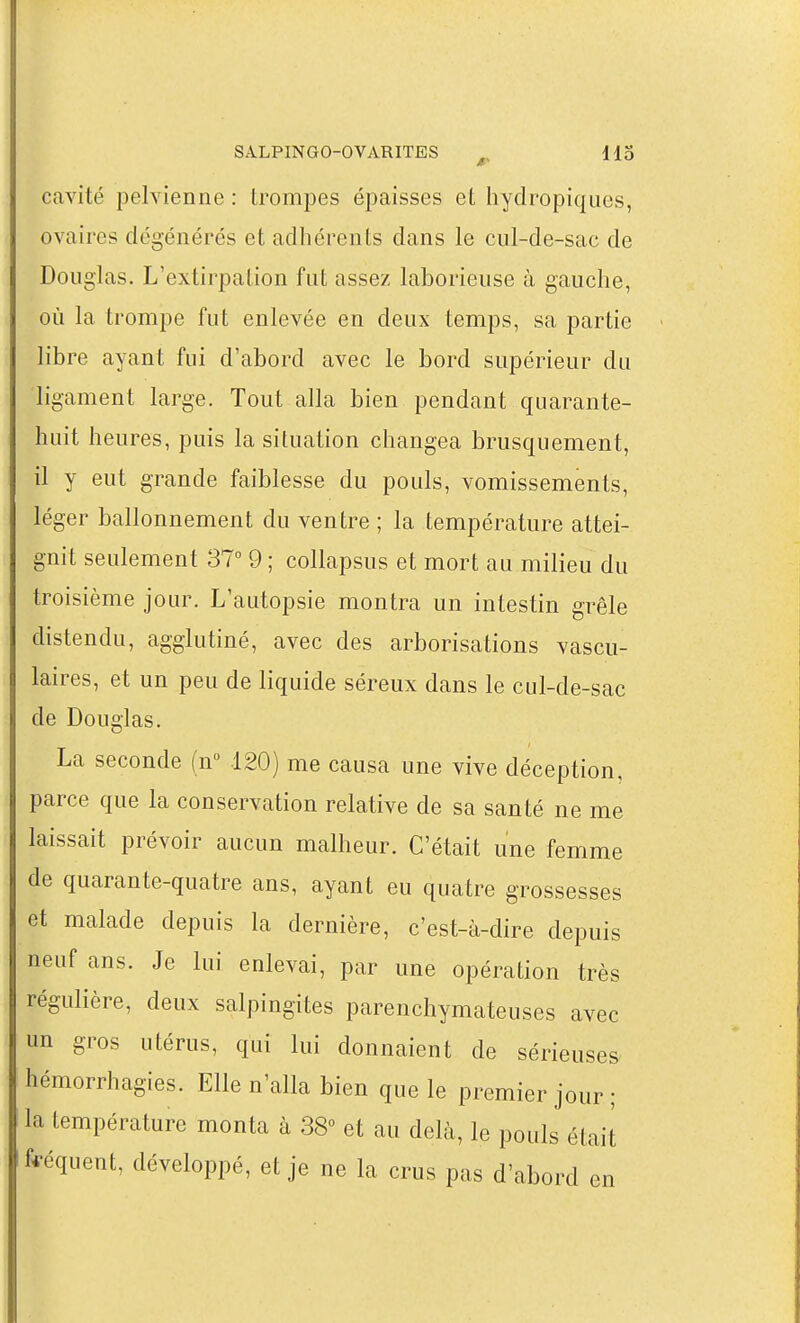 cavité pelvienne : trompes épaisses et hydropiques, ovaires dégénérés et adhérents dans le cul-de-sac de Douglas. L'extirpation fut assez laborieuse à gauche, où la trompe fut enlevée en deux temps, sa partie libre ayant fui d'abord avec le bord supérieur du ligament large. Tout alla bien pendant quarante- huit heures, puis la situation changea brusquement, il y eut grande faiblesse du pouls, vomissements, léger ballonnement du ventre ; la température attei- gnit seulement 37° 9 ; collapsus et mort au milieu du troisième jour. L'autopsie montra un intestin grêle distendu, agglutiné, avec des arborisations vascu- laires, et un peu de liquide séreux dans le cul-de-sac de Douglas. La seconde (n 120) me causa une vive déception, parce que la conservation relative de sa santé ne me laissait prévoir aucun malheur. C'était une femme de quarante-quatre ans, ayant eu quatre grossesses et malade depuis la dernière, c'est-à-dire depuis neuf ans. Je lui enlevai, par une opération très régulière, deux salpingites parenchymateuses avec un gros utérus, qui lui donnaient de sérieuses hémorrhagies. Elle n'alla bien que le premier jour ; la température monta à 38° et au delà, le pouls était fféquent, développé, et je ne la crus pas d'abord en