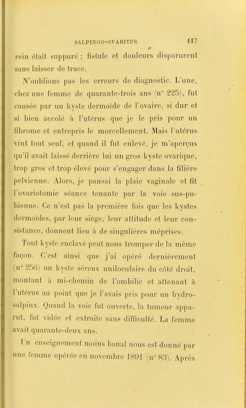M- rein était suppuré ; fistule et douleurs disparurent sans laisser de trace. N'oublions pas les erreurs de diagnostic. L'une, chez une femme de quarante-trois ans {n° 225), fut causée par un kyste dermoïde de l'ovaire, si dur et si bien accolé à l'utérus que je le pris pour un fibrome et entrepris le morcellement. Mais l'utérus vint tout seul, et quand il fut enlevé, je m'aperçus qu'il avait laissé derrière lui un gros kyste ovarique, trop gros et trop élevé pour s'engager dans la filière pelvienne. Alors, je pansai la plaie vaginale et fit l'ovariotomie séance tenante par la voie sus-pu- bienne. Ce n'est pas la première fois que les kystes dermoïdes, par leur siège, leur attitude et leur con- sistance, donnent lieu à de singulières méprises. Tout kyste enclavé peut nous tromper de la même façon. C'est ainsi que j'ai opéré dernièrement (n 256) un kyste séreux uniloculaire du côté droit, montant à mi-chemin de l'ombilic et attenant à l'utérus au point que je l'avais pris pour un hydro- salpinx. Quand la voie fut ouverte, la tumeur appa- rut, fut vidée et extraite sans difficulté. La femme avait quarante-deux ans. Un enseignement moins banal nous est donné par une femme opérée en novembre 1891 (n 83). Après