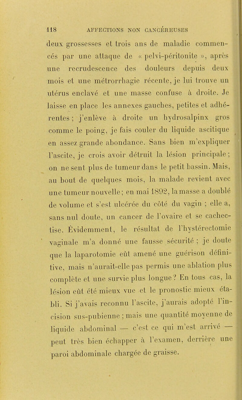 deux grossesses et trois ans de maladie commen- cés par une attaque de « pelvi-péritonite », après une recrudescence des douleurs depuis deux mois et une métrorrhagie récente, je lui trouve un utérus enclavé et une masse confuse à droite. Je laisse en place les annexes gauches, petites et adhé- rentes ; j'enlève à droite un h^drosalpinx gros comme le poing, je fais couler du liquide ascitique en assez grande abondance. Sans bien m'expliquer l'ascite, je crois avoir détruit la lésion principale ; on ne sent plus de tumeur dans le petit bassin. Mais, au bout de quelques mois, la malade revient avec une tumeur nouvelle ; en mai 1892, la masse a doublé de volume et s'est ulcérée du côté du vagin ; elle a, sans nul doute, un cancer de l'ovaire et se cachec- tise. Évidemment, le résultat de l'hystérectomie vaginale m'a donné une fausse sécurité ; je doute que la laparotomie eût amené une guérison défini- tive, mais n'aurait-elle pas permis une ablation plus complète et une survie plus longue? En tous cas, la lésion eût été mieux vue et le pronostic mieux éta- bli. Si j'avais reconnu l'ascite, j'aurais adopté l'in- cision sus-pubienne ; mais une quantité moyenne de liquide abdominal — c'est ce qui m'est arrivé — peut très bien échapper à l'examen, derrière une paroi abdominale chargée de graisse.