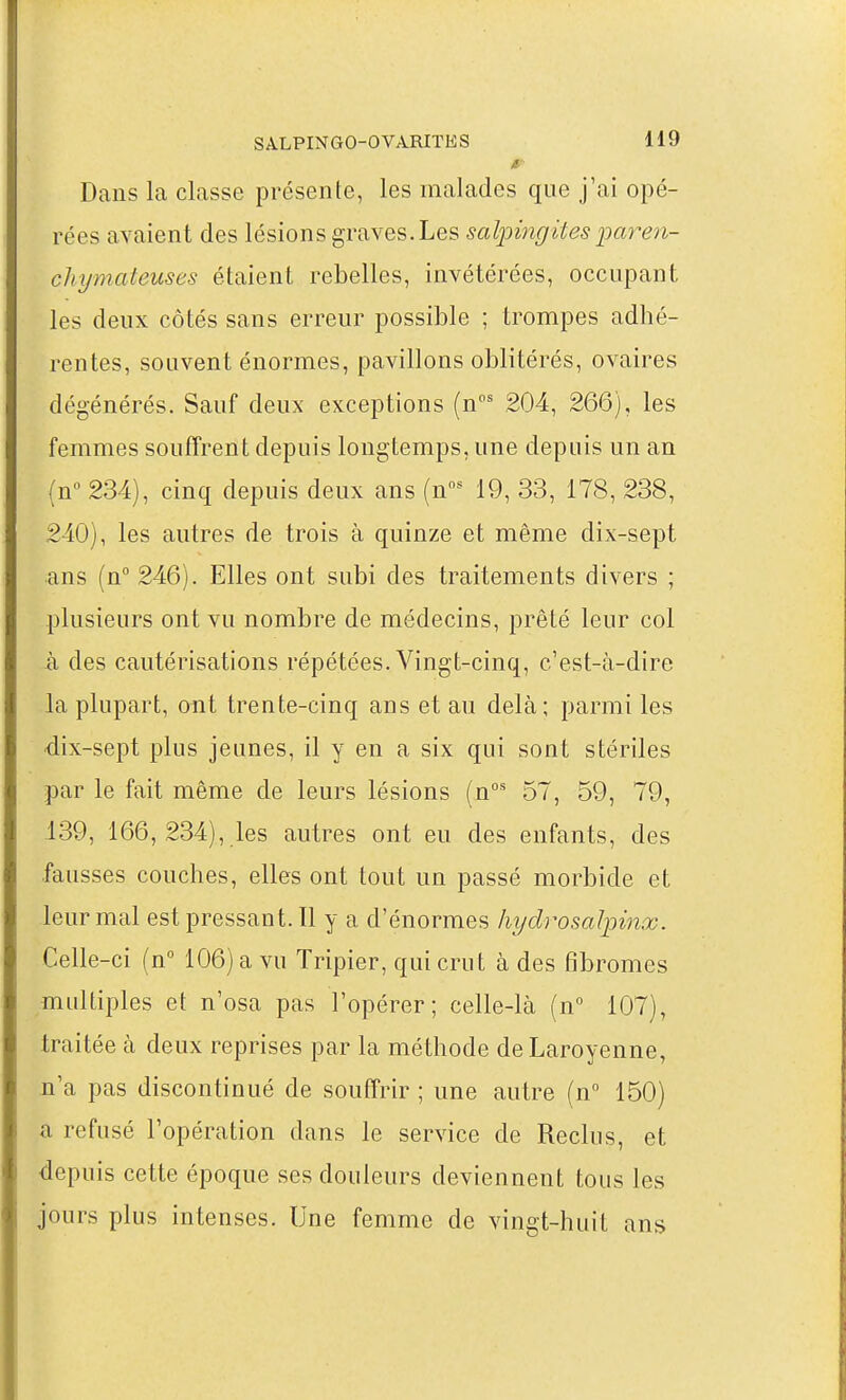 a- Dans la classe présente, les malades que j'ai opé- rées avaient des lésions graves. Les salpingitesparen- chymateuses étaient rebelles, invétérées, occupant les deux côtés sans erreur possible ; trompes adhé- rentes, souvent énormes, pavillons oblitérés, ovaires dégénérés. Sauf deux exceptions (n' 204, 266), les femmes souffrent depuis longtemps, une depuis un an (n 234), cinq depuis deux ans (n^ 19, 33, 178, 238, 240), les autres de trois à quinze et même dix-sept ans (n 246). Elles ont subi des traitements divers ; plusieurs ont vu nombre de médecins, prêté leur col h des cautérisations répétées. Vingt-cinq, c'est-à-dire la plupart, ont trente-cinq ans et au delà; parmi les ■dix-sept plus jeunes, il y en a six qui sont stériles par le fait même de leurs lésions (n' 57, 59, 79, .139, 166, 234), les autres ont eu des enfants, des fausses couches, elles ont tout un passé morbide et leur mal est pressant. Il y a d'énormes hydrosalpinx. Celle-ci (n 106) a vu Tripier, qui crut à des fibromes multiples et n'osa pas l'opérer; celle-là (n° 107), traitée à deux reprises par la méthode deLaroyenne, n'a pas discontinué de souffrir ; une autre (n 150) a refusé l'opération dans le service de Reclus, et depuis cette époque ses douleurs deviennent tous les jours plus intenses. Une femme de vingt-huit ans